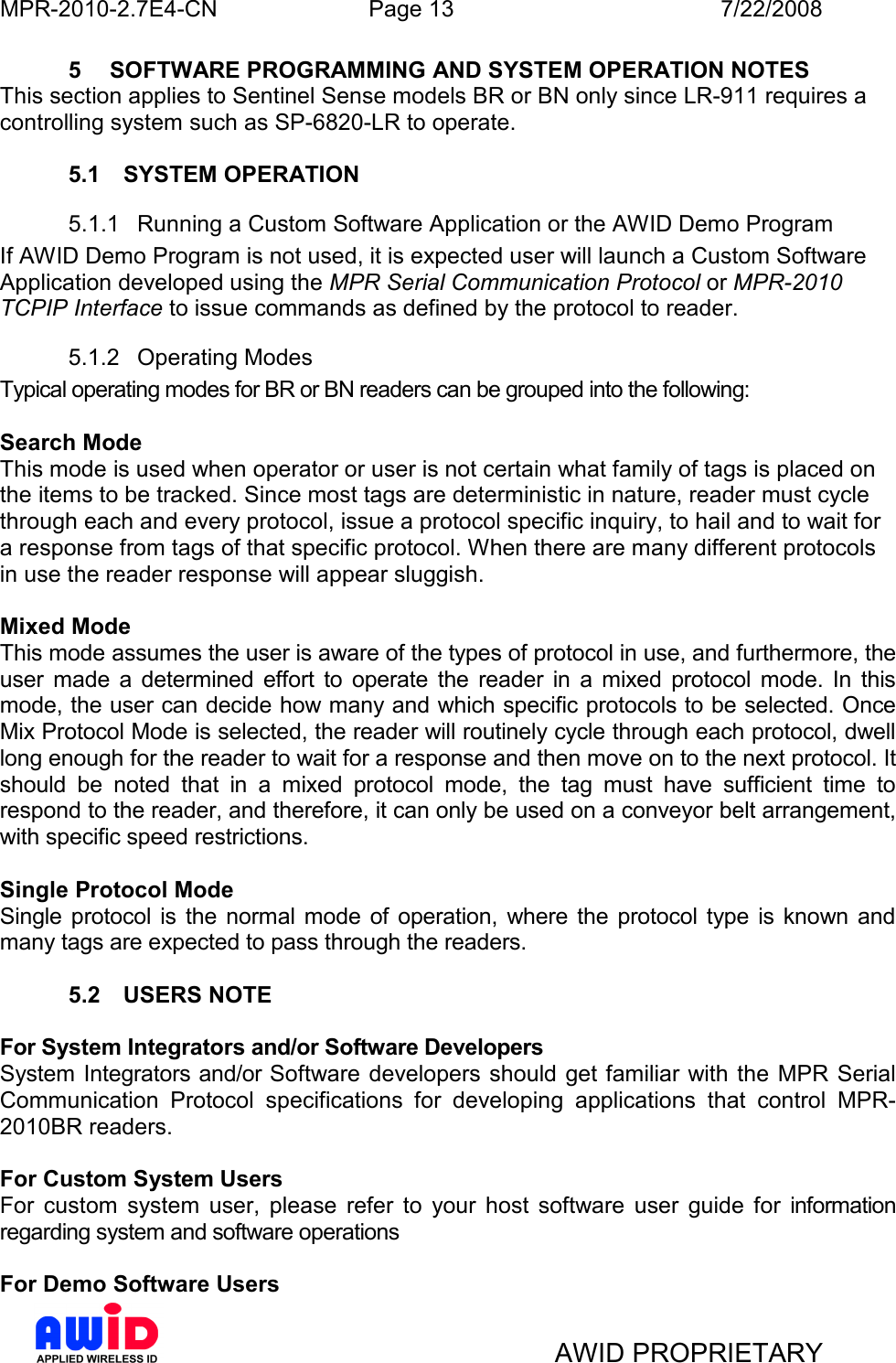 MPR-2010-2.7E4-CN  Page 13  7/22/2008     AWID PROPRIETARY 5  SOFTWARE PROGRAMMING AND SYSTEM OPERATION NOTES This section applies to Sentinel Sense models BR or BN only since LR-911 requires a controlling system such as SP-6820-LR to operate.  5.1  SYSTEM OPERATION 5.1.1  Running a Custom Software Application or the AWID Demo Program If AWID Demo Program is not used, it is expected user will launch a Custom Software Application developed using the MPR Serial Communication Protocol or MPR-2010 TCPIP Interface to issue commands as defined by the protocol to reader. 5.1.2  Operating Modes Typical operating modes for BR or BN readers can be grouped into the following:  Search Mode  This mode is used when operator or user is not certain what family of tags is placed on the items to be tracked. Since most tags are deterministic in nature, reader must cycle through each and every protocol, issue a protocol specific inquiry, to hail and to wait for a response from tags of that specific protocol. When there are many different protocols in use the reader response will appear sluggish.  Mixed Mode  This mode assumes the user is aware of the types of protocol in use, and furthermore, the user  made  a  determined  effort  to  operate  the  reader  in  a  mixed  protocol  mode.  In  this mode, the user can decide how many and which specific protocols to be selected. Once Mix Protocol Mode is selected, the reader will routinely cycle through each protocol, dwell long enough for the reader to wait for a response and then move on to the next protocol. It should  be  noted  that  in  a  mixed  protocol  mode,  the  tag  must  have  sufficient  time  to respond to the reader, and therefore, it can only be used on a conveyor belt arrangement, with specific speed restrictions.   Single Protocol Mode Single protocol  is the  normal  mode  of  operation,  where the  protocol  type is known and many tags are expected to pass through the readers.   5.2  USERS NOTE  For System Integrators and/or Software Developers System Integrators and/or Software  developers should get familiar with the  MPR Serial Communication  Protocol  specifications  for  developing  applications  that  control  MPR-2010BR readers.  For Custom System Users For  custom  system  user,  please  refer  to  your  host  software  user  guide  for  information regarding system and software operations  For Demo Software Users 