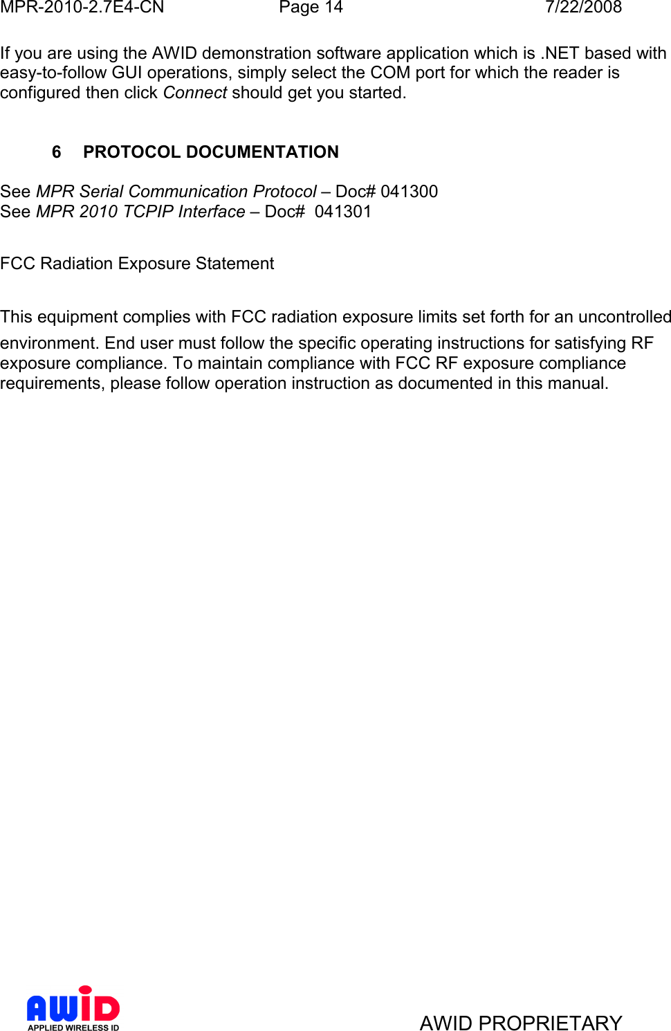 MPR-2010-2.7E4-CN  Page 14  7/22/2008     AWID PROPRIETARY If you are using the AWID demonstration software application which is .NET based with easy-to-follow GUI operations, simply select the COM port for which the reader is configured then click Connect should get you started.   6  PROTOCOL DOCUMENTATION  See MPR Serial Communication Protocol – Doc# 041300 See MPR 2010 TCPIP Interface – Doc#  041301   FCC Radiation Exposure Statement  This equipment complies with FCC radiation exposure limits set forth for an uncontrolledenvironment. End user must follow the specific operating instructions for satisfying RF   exposure compliance. To maintain compliance with FCC RF exposure compliance requirements, please follow operation instruction as documented in this manual.          