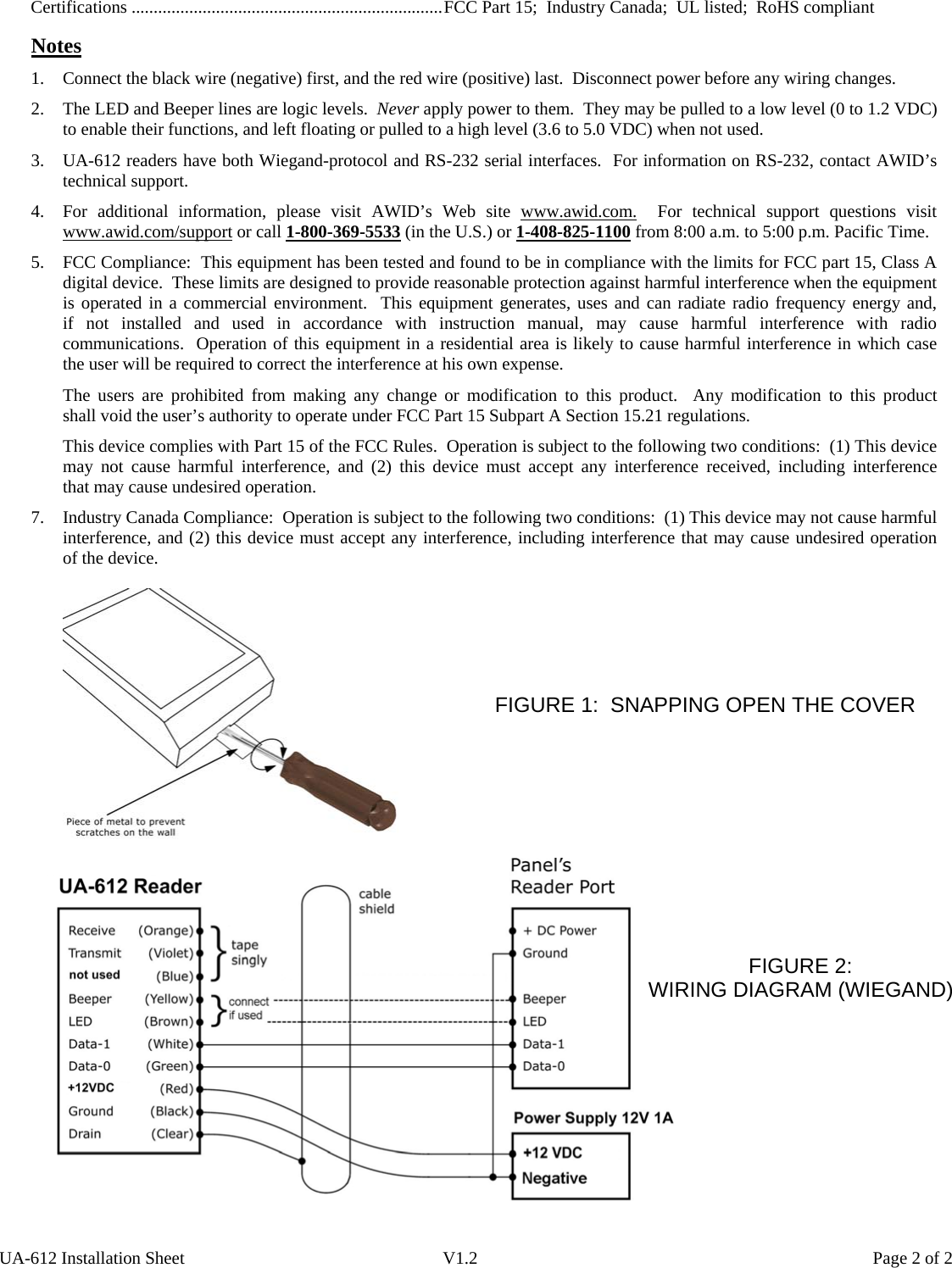 Certifications ......................................................................FCC Part 15;  Industry Canada;  UL listed;  RoHS compliant    Notes 1. Connect the black wire (negative) first, and the red wire (positive) last.  Disconnect power before any wiring changes. 2. The LED and Beeper lines are logic levels.  Never apply power to them.  They may be pulled to a low level (0 to 1.2 VDC) to enable their functions, and left floating or pulled to a high level (3.6 to 5.0 VDC) when not used. 3. UA-612 readers have both Wiegand-protocol and RS-232 serial interfaces.  For information on RS-232, contact AWID’s technical support. 4. For additional information, please visit AWID’s Web site www.awid.com.  For technical support questions visit www.awid.com/support or call 1-800-369-5533 (in the U.S.) or 1-408-825-1100 from 8:00 a.m. to 5:00 p.m. Pacific Time. 5. FCC Compliance:  This equipment has been tested and found to be in compliance with the limits for FCC part 15, Class A digital device.  These limits are designed to provide reasonable protection against harmful interference when the equipment is operated in a commercial environment.  This equipment generates, uses and can radiate radio frequency energy and,       if not installed and used in accordance with instruction manual, may cause harmful interference with radio communications.  Operation of this equipment in a residential area is likely to cause harmful interference in which case   the user will be required to correct the interference at his own expense. The users are prohibited from making any change or modification to this product.  Any modification to this product      shall void the user’s authority to operate under FCC Part 15 Subpart A Section 15.21 regulations. This device complies with Part 15 of the FCC Rules.  Operation is subject to the following two conditions:  (1) This device may not cause harmful interference, and (2) this device must accept any interference received,  including  interference      that may cause undesired operation. 7.  Industry Canada Compliance:  Operation is subject to the following two conditions:  (1) This device may not cause harmful interference, and (2) this device must accept any interference, including interference that may cause undesired operation   of the device.         FIGURE 1:  SNAPPING OPEN THE COVER  UA-612 Installation Sheet  V1.2  Page 2 of 2                         FIGURE 2:         WIRING DIAGRAM (WIEGAND) 