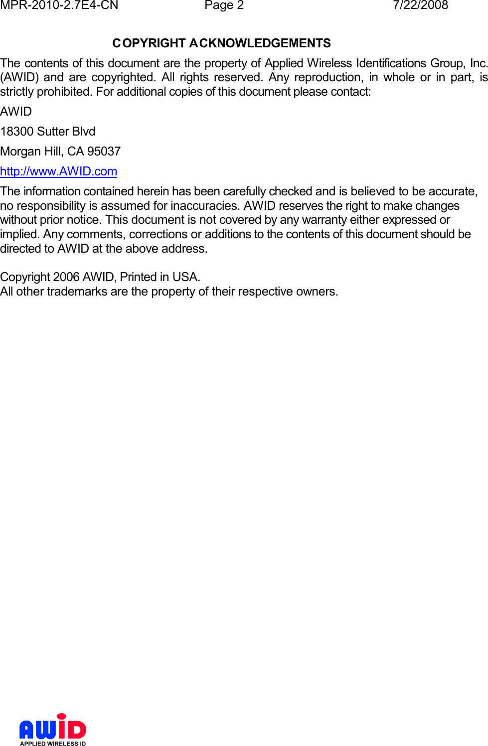 MPR-2010-2.7E4-CN  Page 2  7/22/2008      COPYRIGHT ACKNOWLEDGEMENTS The contents of this document are the property of Applied Wireless Identifications Group, Inc. (AWID) and  are  copyrighted.  All  rights  reserved.  Any  reproduction,  in  whole  or  in  part,  is strictly prohibited. For additional copies of this document please contact: AWID 18300 Sutter Blvd Morgan Hill, CA 95037 http://www.AWID.com The information contained herein has been carefully checked and is believed to be accurate, no responsibility is assumed for inaccuracies. AWID reserves the right to make changes without prior notice. This document is not covered by any warranty either expressed or implied. Any comments, corrections or additions to the contents of this document should be directed to AWID at the above address.  Copyright 2006 AWID, Printed in USA. All other trademarks are the property of their respective owners.   