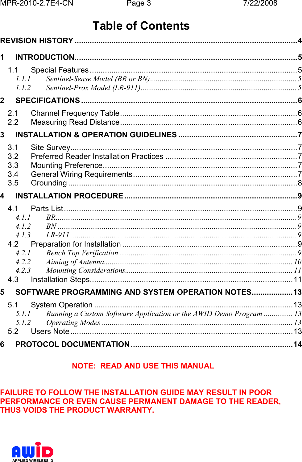 MPR-2010-2.7E4-CN  Page 3  7/22/2008      Table of Contents REVISION HISTORY .......................................................................................................4 1 INTRODUCTION.......................................................................................................5 1.1 Special Features ................................................................................................5 1.1.1 Sentinel-Sense Model (BR or BN)............................................................................ 5 1.1.2 Sentinel-Prox Model (LR-911)................................................................................. 5 2 SPECIFICATIONS ....................................................................................................6 2.1 Channel Frequency Table..................................................................................6 2.2 Measuring Read Distance..................................................................................6 3 INSTALLATION &amp; OPERATION GUIDELINES .......................................................7 3.1 Site Survey.........................................................................................................7 3.2 Preferred Reader Installation Practices .............................................................7 3.3 Mounting Preference..........................................................................................7 3.4 General Wiring Requirements............................................................................7 3.5 Grounding ..........................................................................................................8 4 INSTALLATION PROCEDURE ................................................................................9 4.1 Parts List............................................................................................................9 4.1.1 BR............................................................................................................................. 9 4.1.2 BN ............................................................................................................................ 9 4.1.3 LR-911...................................................................................................................... 9 4.2 Preparation for Installation .................................................................................9 4.2.1 Bench Top Verification ............................................................................................ 9 4.2.2 Aiming of Antenna.................................................................................................. 10 4.2.3 Mounting Considerations....................................................................................... 11 4.3 Installation Steps..............................................................................................11 5 SOFTWARE PROGRAMMING AND SYSTEM OPERATION NOTES...................13 5.1 System Operation ............................................................................................13 5.1.1 Running a Custom Software Application or the AWID Demo Program ............... 13 5.1.2 Operating Modes ................................................................................................... 13 5.2 Users Note.......................................................................................................13 6 PROTOCOL DOCUMENTATION ...........................................................................14  NOTE:  READ AND USE THIS MANUAL   FAILURE TO FOLLOW THE INSTALLATION GUIDE MAY RESULT IN POOR PERFORMANCE OR EVEN CAUSE PERMANENT DAMAGE TO THE READER, THUS VOIDS THE PRODUCT WARRANTY.    