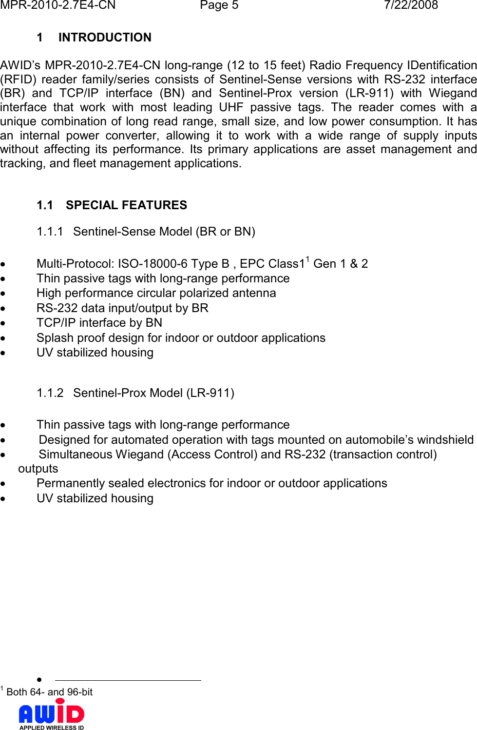 MPR-2010-2.7E4-CN  Page 5  7/22/2008      1  INTRODUCTION  AWID’s MPR-2010-2.7E4-CN long-range (12 to 15 feet) Radio Frequency IDentification (RFID)  reader  family/series  consists  of  Sentinel-Sense  versions  with  RS-232  interface (BR)  and  TCP/IP  interface  (BN)  and  Sentinel-Prox  version  (LR-911)  with  Wiegand interface  that  work  with  most  leading  UHF  passive  tags.  The  reader  comes  with  a unique combination of long read range, small size, and low power consumption. It has an  internal  power  converter,  allowing  it  to  work  with  a  wide  range  of  supply  inputs without  affecting  its  performance.  Its  primary  applications  are  asset  management  and tracking, and fleet management applications.   1.1  SPECIAL FEATURES 1.1.1  Sentinel-Sense Model (BR or BN)  •  Multi-Protocol: ISO-18000-6 Type B , EPC Class11 Gen 1 &amp; 2 •  Thin passive tags with long-range performance •  High performance circular polarized antenna •  RS-232 data input/output by BR •  TCP/IP interface by BN •  Splash proof design for indoor or outdoor applications •  UV stabilized housing  1.1.2  Sentinel-Prox Model (LR-911)  •  Thin passive tags with long-range performance •        Designed for automated operation with tags mounted on automobile’s windshield •        Simultaneous Wiegand (Access Control) and RS-232 (transaction control) outputs •  Permanently sealed electronics for indoor or outdoor applications •  UV stabilized housing •                                              1 Both 64- and 96-bit 