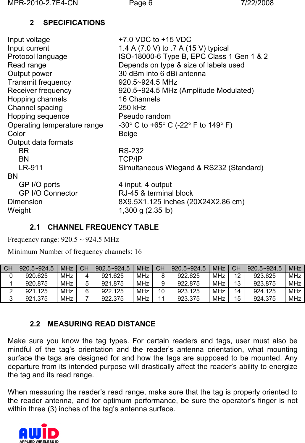 MPR-2010-2.7E4-CN  Page 6  7/22/2008      2  SPECIFICATIONS  Input voltage  +7.0 VDC to +15 VDC Input current  1.4 A (7.0 V) to .7 A (15 V) typical  Protocol language  ISO-18000-6 Type B, EPC Class 1 Gen 1 &amp; 2 Read range   Depends on type &amp; size of labels used Output power  30 dBm into 6 dBi antenna Transmit frequency  920.5~924.5 MHz Receiver frequency  920.5~924.5 MHz (Amplitude Modulated) Hopping channels  16 Channels Channel spacing  250 kHz  Hopping sequence  Pseudo random Operating temperature range  -30° C to +65° C (-22° F to 149° F) Color  Beige  Output data formats   BR  RS-232   BN  TCP/IP   LR-911  Simultaneous Wiegand &amp; RS232 (Standard) BN   GP I/O ports  4 input, 4 output   GP I/O Connector  RJ-45 &amp; terminal block Dimension  8X9.5X1.125 inches (20X24X2.86 cm) Weight  1,300 g (2.35 lb)    2.1  CHANNEL FREQUENCY TABLE Frequency range: 920.5 ~ 924.5 MHz Minimum Number of frequency channels: 16  CH 920.5~924.5 MHz CH 902.5~924.5 MHz CH 920.5~924.5 MHz CH 920.5~924.5 MHz 0 920.625  MHz 4 921.625  MHz 8 922.625  MHz 12 923.625  MHz 1 920.875  MHz 5 921.875  MHz 9 922.875  MHz 13 923.875  MHz 2 921.125  MHz 6 922.125  MHz 10 923.125  MHz 14 924.125  MHz 3 921.375  MHz 7 922.375  MHz 11 923.375  MHz 15 924.375  MHz   2.2  MEASURING READ DISTANCE  Make  sure  you  know  the  tag  types.  For  certain  readers  and  tags,  user  must  also  be mindful  of  the  tag’s  orientation  and  the  reader’s  antenna  orientation,  what  mounting surface the tags are designed for and how the tags are supposed to be mounted. Any departure from its intended purpose will drastically affect the reader’s ability to energize the tag and its read range.  When measuring the reader’s read range, make sure that the tag is properly oriented to the reader antenna, and for optimum  performance, be sure the operator’s finger  is not within three (3) inches of the tag’s antenna surface.  