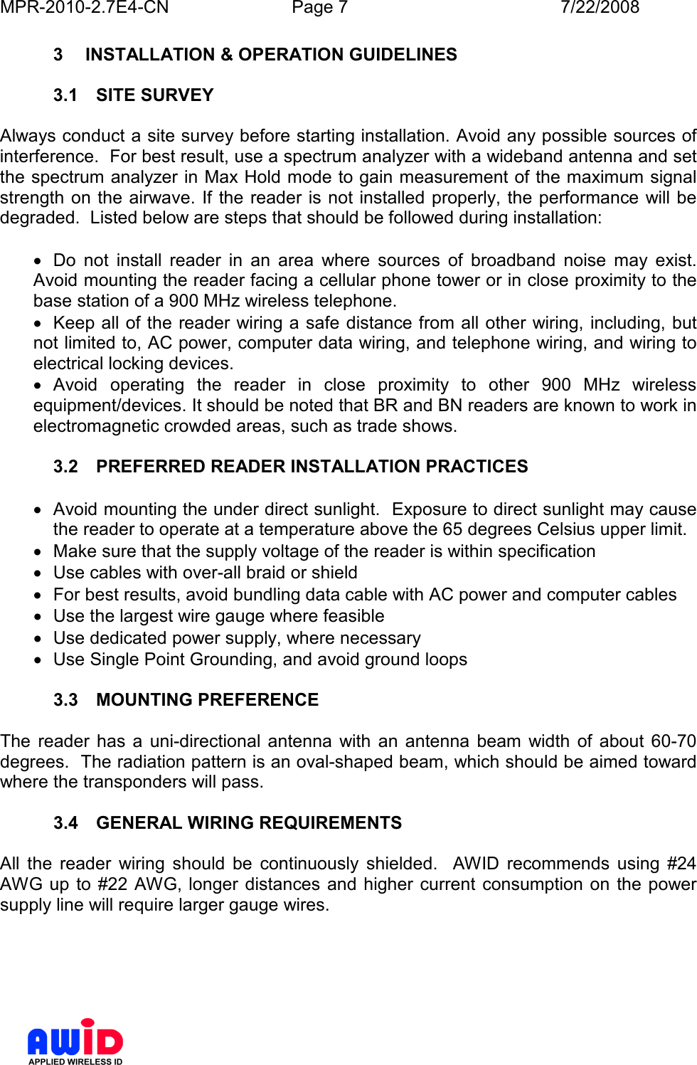 MPR-2010-2.7E4-CN  Page 7  7/22/2008      3  INSTALLATION &amp; OPERATION GUIDELINES  3.1  SITE SURVEY  Always conduct a site survey before starting installation. Avoid any possible sources of interference.  For best result, use a spectrum analyzer with a wideband antenna and set the spectrum analyzer in Max Hold mode to gain measurement of the maximum signal strength  on the airwave. If the  reader is not installed properly, the performance will be degraded.  Listed below are steps that should be followed during installation:  •  Do  not  install  reader  in  an  area  where  sources  of  broadband  noise  may  exist. Avoid mounting the reader facing a cellular phone tower or in close proximity to the base station of a 900 MHz wireless telephone.   •  Keep all of the reader wiring a safe distance from all other wiring, including, but not limited to, AC power, computer data wiring, and telephone wiring, and wiring to electrical locking devices. •  Avoid  operating  the  reader  in  close  proximity  to  other  900  MHz  wireless equipment/devices. It should be noted that BR and BN readers are known to work in electromagnetic crowded areas, such as trade shows.  3.2  PREFERRED READER INSTALLATION PRACTICES   •  Avoid mounting the under direct sunlight.  Exposure to direct sunlight may cause the reader to operate at a temperature above the 65 degrees Celsius upper limit. •  Make sure that the supply voltage of the reader is within specification •  Use cables with over-all braid or shield •  For best results, avoid bundling data cable with AC power and computer cables •  Use the largest wire gauge where feasible •  Use dedicated power supply, where necessary •  Use Single Point Grounding, and avoid ground loops  3.3  MOUNTING PREFERENCE  The  reader  has  a  uni-directional  antenna  with  an  antenna  beam  width  of  about  60-70 degrees.  The radiation pattern is an oval-shaped beam, which should be aimed toward where the transponders will pass.   3.4  GENERAL WIRING REQUIREMENTS  All  the  reader  wiring  should  be  continuously  shielded.    AWID  recommends  using  #24 AWG up  to #22 AWG, longer  distances  and higher  current  consumption  on  the power supply line will require larger gauge wires.    