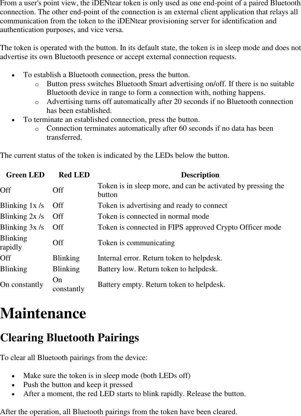 From a user's point view, the iDENtear token is only used as one end-point of a paired Bluetooth connection. The other end-point of the connection is an external client application that relays all communication from the token to the iDENtear provisioning server for identification and authentication purposes, and vice versa. The token is operated with the button. In its default state, the token is in sleep mode and does not advertise its own Bluetooth presence or accept external connection requests.  To establish a Bluetooth connection, press the button.  o Button press switches Bluetooth Smart advertising on/off. If there is no suitable Bluetooth device in range to form a connection with, nothing happens. o Advertising turns off automatically after 20 seconds if no Bluetooth connection has been established.  To terminate an established connection, press the button.  o Connection terminates automatically after 60 seconds if no data has been transferred. The current status of the token is indicated by the LEDs below the button. Green LED Red LED Description Off Off Token is in sleep more, and can be activated by pressing the button Blinking 1x /s Off Token is advertising and ready to connect Blinking 2x /s Off Token is connected in normal mode Blinking 3x /s Off Token is connected in FIPS approved Crypto Officer mode Blinking rapidly Off Token is communicating Off Blinking Internal error. Return token to helpdesk. Blinking Blinking Battery low. Return token to helpdesk. On constantly On constantly Battery empty. Return token to helpdesk. Maintenance Clearing Bluetooth Pairings To clear all Bluetooth pairings from the device:  Make sure the token is in sleep mode (both LEDs off)  Push the button and keep it pressed  After a moment, the red LED starts to blink rapidly. Release the button. After the operation, all Bluetooth pairings from the token have been cleared. 