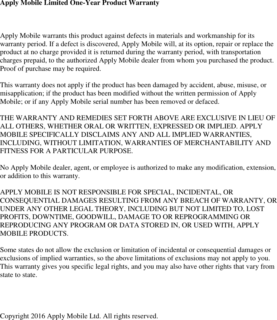 Apply Mobile Limited One-Year Product Warranty   Apply Mobile warrants this product against defects in materials and workmanship for its warranty period. If a defect is discovered, Apply Mobile will, at its option, repair or replace the product at no charge provided it is returned during the warranty period, with transportation charges prepaid, to the authorized Apply Mobile dealer from whom you purchased the product. Proof of purchase may be required.   This warranty does not apply if the product has been damaged by accident, abuse, misuse, or misapplication; if the product has been modified without the written permission of Apply Mobile; or if any Apply Mobile serial number has been removed or defaced.   THE WARRANTY AND REMEDIES SET FORTH ABOVE ARE EXCLUSIVE IN LIEU OF ALL OTHERS, WHETHER ORAL OR WRITTEN, EXPRESSED OR IMPLIED. APPLY MOBILE SPECIFICALLY DISCLAIMS ANY AND ALL IMPLIED WARRANTIES, INCLUDING, WITHOUT LIMITATION, WARRANTIES OF MERCHANTABILITY AND FITNESS FOR A PARTICULAR PURPOSE.   No Apply Mobile dealer, agent, or employee is authorized to make any modification, extension, or addition to this warranty.   APPLY MOBILE IS NOT RESPONSIBLE FOR SPECIAL, INCIDENTAL, OR CONSEQUENTIAL DAMAGES RESULTING FROM ANY BREACH OF WARRANTY, OR UNDER ANY OTHER LEGAL THEORY, INCLUDING BUT NOT LIMITED TO, LOST PROFITS, DOWNTIME, GOODWILL, DAMAGE TO OR REPROGRAMMING OR REPRODUCING ANY PROGRAM OR DATA STORED IN, OR USED WITH, APPLY MOBILE PRODUCTS.   Some states do not allow the exclusion or limitation of incidental or consequential damages or exclusions of implied warranties, so the above limitations of exclusions may not apply to you. This warranty gives you specific legal rights, and you may also have other rights that vary from state to state.     Copyright 2016 Apply Mobile Ltd. All rights reserved.       