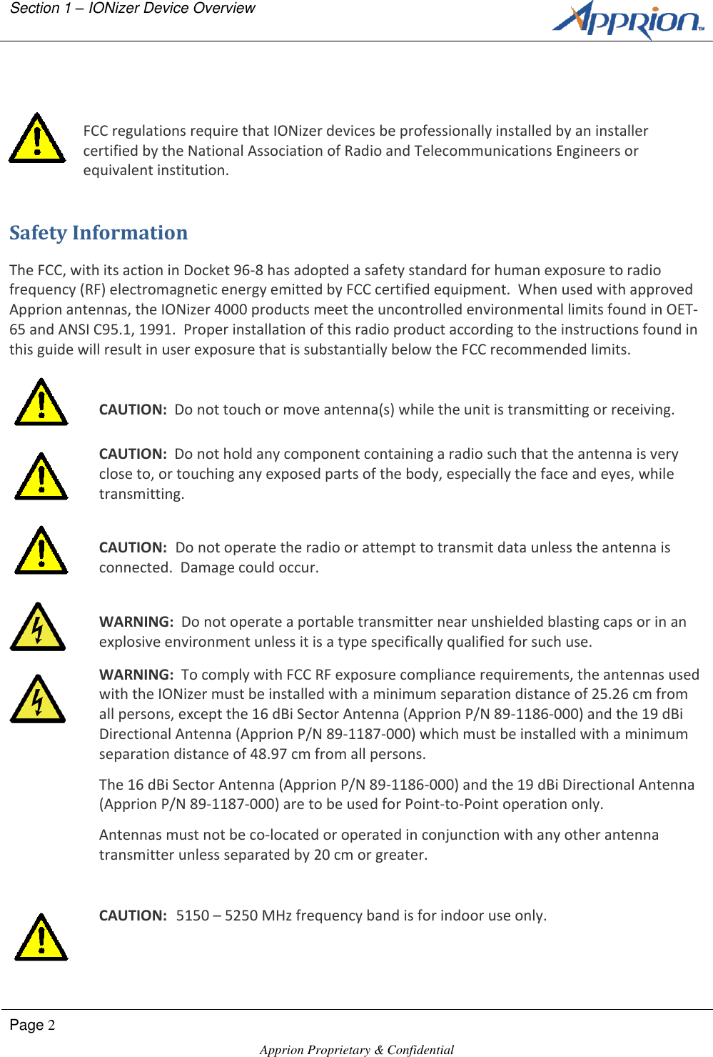 Section 1 &ndash; IONizer Device Overview        Page 2  Apprion Proprietary &amp; Confidential     FCC regulations require that IONizer devices be professionally installed by an installer certified by the National Association of Radio and Telecommunications Engineers or equivalent institution. Safety Information The FCC, with its action in Docket 96-8 has adopted a safety standard for human exposure to radio frequency (RF) electromagnetic energy emitted by FCC certified equipment.  When used with approved Apprion antennas, the IONizer 4000 products meet the uncontrolled environmental limits found in OET-65 and ANSI C95.1, 1991.  Proper installation of this radio product according to the instructions found in this guide will result in user exposure that is substantially below the FCC recommended limits.   CAUTION:  Do not touch or move antenna(s) while the unit is transmitting or receiving.  CAUTION:  Do not hold any component containing a radio such that the antenna is very close to, or touching any exposed parts of the body, especially the face and eyes, while transmitting.   CAUTION:  Do not operate the radio or attempt to transmit data unless the antenna is connected.  Damage could occur.   WARNING:  Do not operate a portable transmitter near unshielded blasting caps or in an explosive environment unless it is a type specifically qualified for such use.  WARNING:  To comply with FCC RF exposure compliance requirements, the antennas used with the IONizer must be installed with a minimum separation distance of 25.26 cm from all persons, except the 16 dBi Sector Antenna (Apprion P/N 89-1186-000) and the 19 dBi Directional Antenna (Apprion P/N 89-1187-000) which must be installed with a minimum separation distance of 48.97 cm from all persons. The 16 dBi Sector Antenna (Apprion P/N 89-1186-000) and the 19 dBi Directional Antenna (Apprion P/N 89-1187-000) are to be used for Point-to-Point operation only. Antennas must not be co-located or operated in conjunction with any other antenna transmitter unless separated by 20 cm or greater.   CAUTION:  5150 &ndash; 5250 MHz frequency band is for indoor use only. 