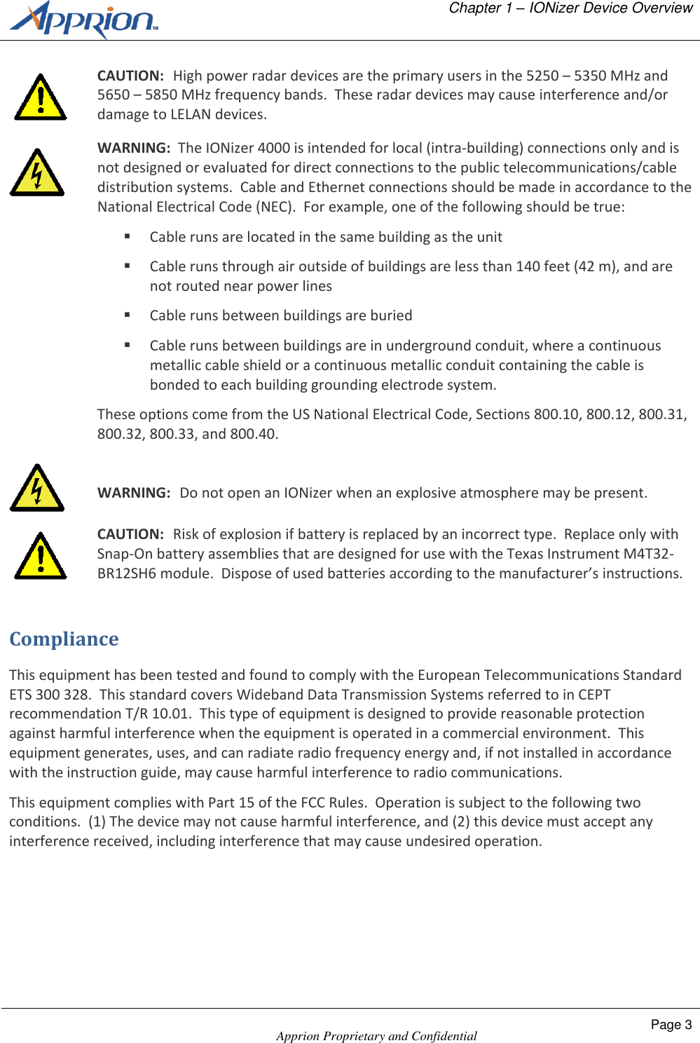   Chapter 1 &ndash; IONizer Device Overview    Apprion Proprietary and Confidential Page 3   CAUTION:  High power radar devices are the primary users in the 5250 &ndash; 5350 MHz and 5650 &ndash; 5850 MHz frequency bands.  These radar devices may cause interference and/or damage to LELAN devices.  WARNING:  The IONizer 4000 is intended for local (intra-building) connections only and is not designed or evaluated for direct connections to the public telecommunications/cable distribution systems.  Cable and Ethernet connections should be made in accordance to the National Electrical Code (NEC).  For example, one of the following should be true:  Cable runs are located in the same building as the unit  Cable runs through air outside of buildings are less than 140 feet (42 m), and are not routed near power lines  Cable runs between buildings are buried  Cable runs between buildings are in underground conduit, where a continuous metallic cable shield or a continuous metallic conduit containing the cable is bonded to each building grounding electrode system. These options come from the US National Electrical Code, Sections 800.10, 800.12, 800.31, 800.32, 800.33, and 800.40.   WARNING:  Do not open an IONizer when an explosive atmosphere may be present.  CAUTION:  Risk of explosion if battery is replaced by an incorrect type.  Replace only with Snap-On battery assemblies that are designed for use with the Texas Instrument M4T32-BR12SH6 module.  Dispose of used batteries according to the manufacturer&rsquo;s instructions. Compliance This equipment has been tested and found to comply with the European Telecommunications Standard ETS 300 328.  This standard covers Wideband Data Transmission Systems referred to in CEPT recommendation T/R 10.01.  This type of equipment is designed to provide reasonable protection against harmful interference when the equipment is operated in a commercial environment.  This equipment generates, uses, and can radiate radio frequency energy and, if not installed in accordance with the instruction guide, may cause harmful interference to radio communications. This equipment complies with Part 15 of the FCC Rules.  Operation is subject to the following two conditions.  (1) The device may not cause harmful interference, and (2) this device must accept any interference received, including interference that may cause undesired operation. 