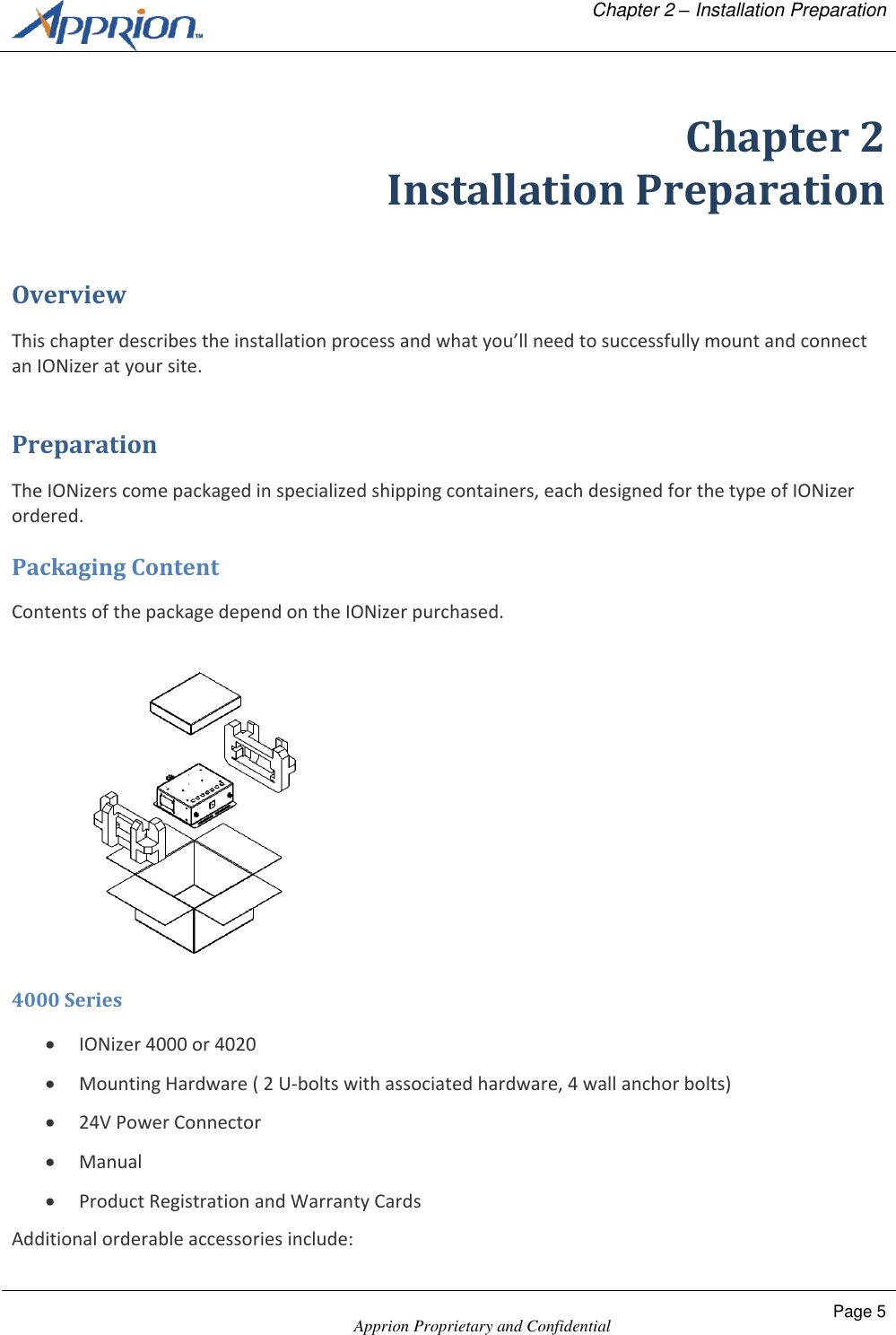   Chapter 2 &ndash; Installation Preparation    Apprion Proprietary and Confidential Page 5  Chapter 2 Installation Preparation Overview This chapter describes the installation process and what you&rsquo;ll need to successfully mount and connect an IONizer at your site. Preparation The IONizers come packaged in specialized shipping containers, each designed for the type of IONizer ordered. Packaging Content Contents of the package depend on the IONizer purchased.  4000 Series  IONizer 4000 or 4020  Mounting Hardware ( 2 U-bolts with associated hardware, 4 wall anchor bolts)  24V Power Connector   Manual  Product Registration and Warranty Cards Additional orderable accessories include: 