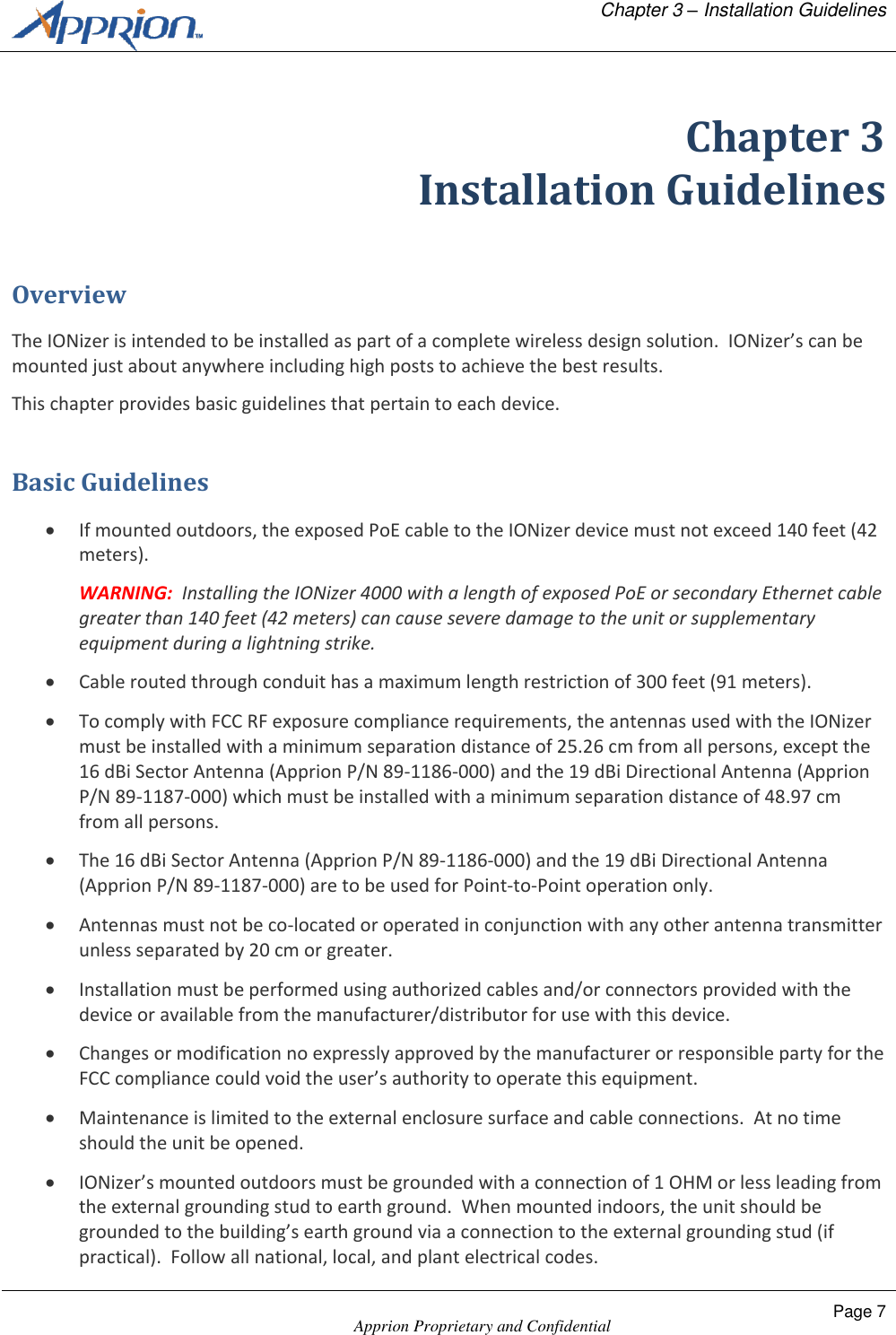   Chapter 3 &ndash; Installation Guidelines    Apprion Proprietary and Confidential Page 7  Chapter 3 Installation Guidelines Overview The IONizer is intended to be installed as part of a complete wireless design solution.  IONizer&rsquo;s can be mounted just about anywhere including high posts to achieve the best results. This chapter provides basic guidelines that pertain to each device. Basic Guidelines  If mounted outdoors, the exposed PoE cable to the IONizer device must not exceed 140 feet (42 meters).  WARNING:  Installing the IONizer 4000 with a length of exposed PoE or secondary Ethernet cable greater than 140 feet (42 meters) can cause severe damage to the unit or supplementary equipment during a lightning strike.  Cable routed through conduit has a maximum length restriction of 300 feet (91 meters).  To comply with FCC RF exposure compliance requirements, the antennas used with the IONizer must be installed with a minimum separation distance of 25.26 cm from all persons, except the 16 dBi Sector Antenna (Apprion P/N 89-1186-000) and the 19 dBi Directional Antenna (Apprion P/N 89-1187-000) which must be installed with a minimum separation distance of 48.97 cm from all persons.  The 16 dBi Sector Antenna (Apprion P/N 89-1186-000) and the 19 dBi Directional Antenna (Apprion P/N 89-1187-000) are to be used for Point-to-Point operation only.  Antennas must not be co-located or operated in conjunction with any other antenna transmitter unless separated by 20 cm or greater.  Installation must be performed using authorized cables and/or connectors provided with the device or available from the manufacturer/distributor for use with this device.  Changes or modification no expressly approved by the manufacturer or responsible party for the FCC compliance could void the user&rsquo;s authority to operate this equipment.  Maintenance is limited to the external enclosure surface and cable connections.  At no time should the unit be opened.  IONizer&rsquo;s mounted outdoors must be grounded with a connection of 1 OHM or less leading from the external grounding stud to earth ground.  When mounted indoors, the unit should be grounded to the building&rsquo;s earth ground via a connection to the external grounding stud (if practical).  Follow all national, local, and plant electrical codes. 