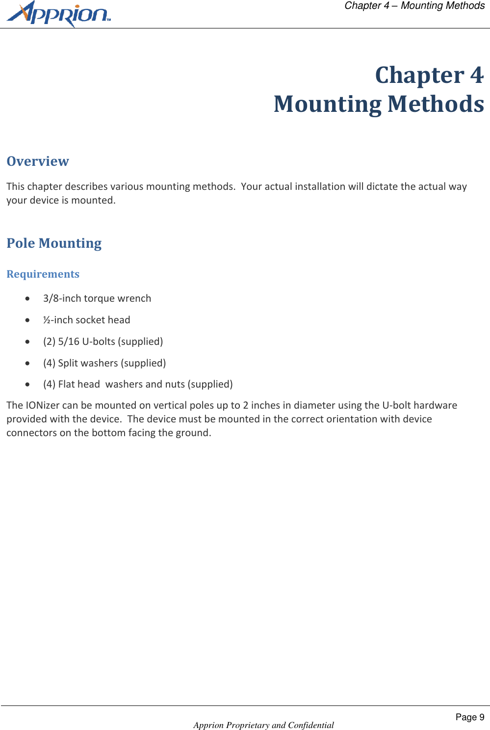   Chapter 4 &ndash; Mounting Methods    Apprion Proprietary and Confidential Page 9  Chapter 4 Mounting Methods Overview This chapter describes various mounting methods.  Your actual installation will dictate the actual way your device is mounted. Pole Mounting Requirements  3/8-inch torque wrench  &frac12;-inch socket head  (2) 5/16 U-bolts (supplied)  (4) Split washers (supplied)  (4) Flat head  washers and nuts (supplied) The IONizer can be mounted on vertical poles up to 2 inches in diameter using the U-bolt hardware provided with the device.  The device must be mounted in the correct orientation with device connectors on the bottom facing the ground. 