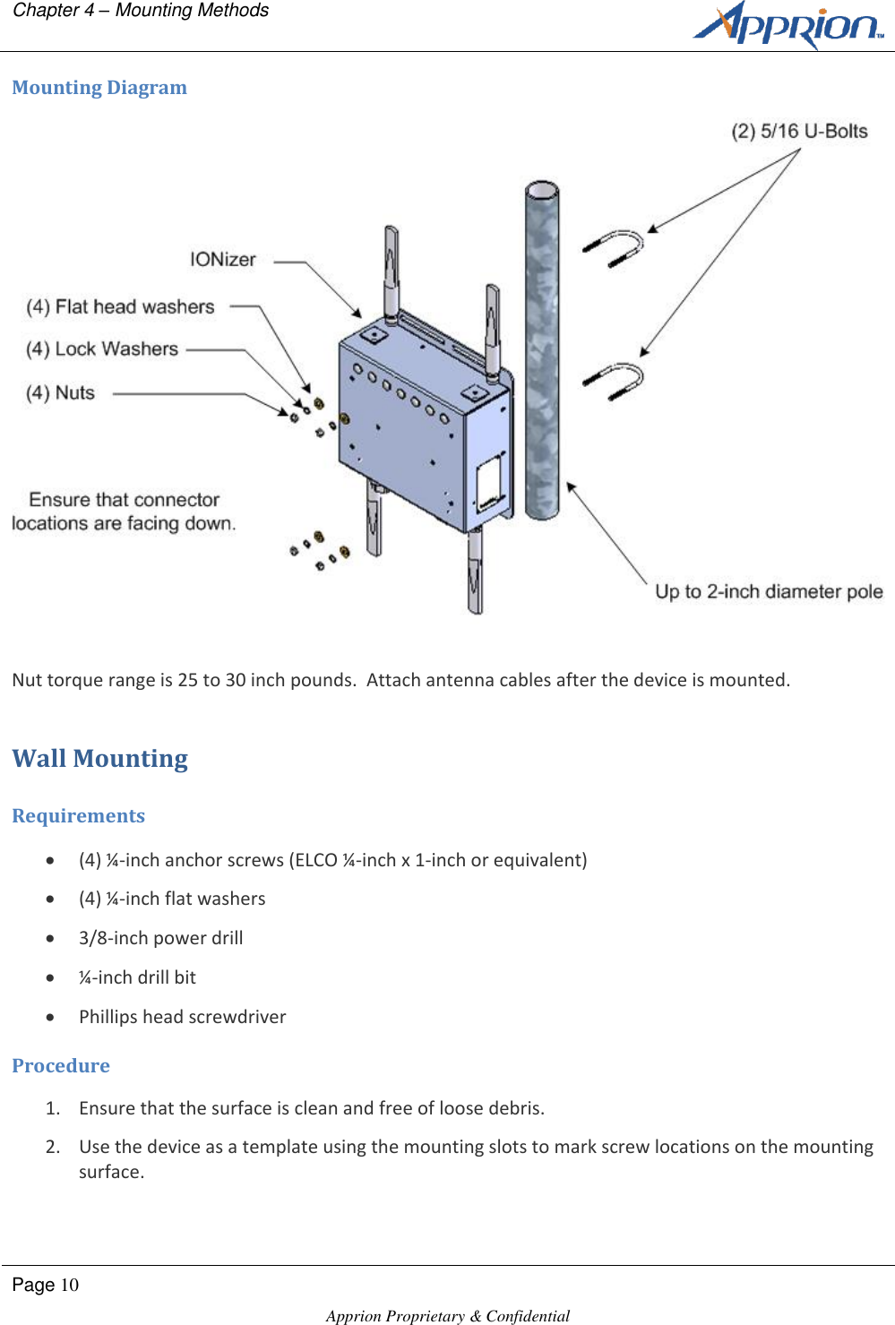 Chapter 4 &ndash; Mounting Methods        Page 10  Apprion Proprietary &amp; Confidential   Mounting Diagram  Nut torque range is 25 to 30 inch pounds.  Attach antenna cables after the device is mounted. Wall Mounting Requirements  (4) &frac14;-inch anchor screws (ELCO &frac14;-inch x 1-inch or equivalent)  (4) &frac14;-inch flat washers  3/8-inch power drill  &frac14;-inch drill bit  Phillips head screwdriver Procedure 1. Ensure that the surface is clean and free of loose debris. 2. Use the device as a template using the mounting slots to mark screw locations on the mounting surface. 