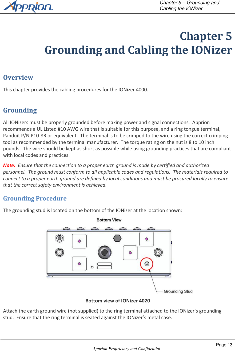   Chapter 5 &ndash; Grounding and Cabling the IONizer    Apprion Proprietary and Confidential Page 13  Chapter 5 Grounding and Cabling the IONizer Overview This chapter provides the cabling procedures for the IONizer 4000. Grounding All IONizers must be properly grounded before making power and signal connections.  Apprion recommends a UL Listed #10 AWG wire that is suitable for this purpose, and a ring tongue terminal, Panduit P/N P10-8R or equivalent.  The terminal is to be crimped to the wire using the correct crimping tool as recommended by the terminal manufacturer.  The torque rating on the nut is 8 to 10 inch pounds.  The wire should be kept as short as possible while using grounding practices that are compliant with local codes and practices. Note:  Ensure that the connection to a proper earth ground is made by certified and authorized personnel.  The ground must conform to all applicable codes and regulations.  The materials required to connect to a proper earth ground are defined by local conditions and must be procured locally to ensure that the correct safety environment is achieved. Grounding Procedure The grounding stud is located on the bottom of the IONizer at the location shown:  Bottom view of IONizer 4020 Attach the earth ground wire (not supplied) to the ring terminal attached to the IONizer&rsquo;s grounding stud.  Ensure that the ring terminal is seated against the IONizer&rsquo;s metal case. 