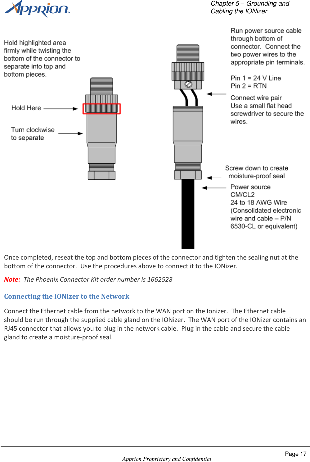   Chapter 5 &ndash; Grounding and Cabling the IONizer    Apprion Proprietary and Confidential Page 17   Once completed, reseat the top and bottom pieces of the connector and tighten the sealing nut at the bottom of the connector.  Use the procedures above to connect it to the IONizer. Note:  The Phoenix Connector Kit order number is 1662528 Connecting the IONizer to the Network Connect the Ethernet cable from the network to the WAN port on the Ionizer.  The Ethernet cable should be run through the supplied cable gland on the IONizer.  The WAN port of the IONizer contains an RJ45 connector that allows you to plug in the network cable.  Plug in the cable and secure the cable gland to create a moisture-proof seal. 