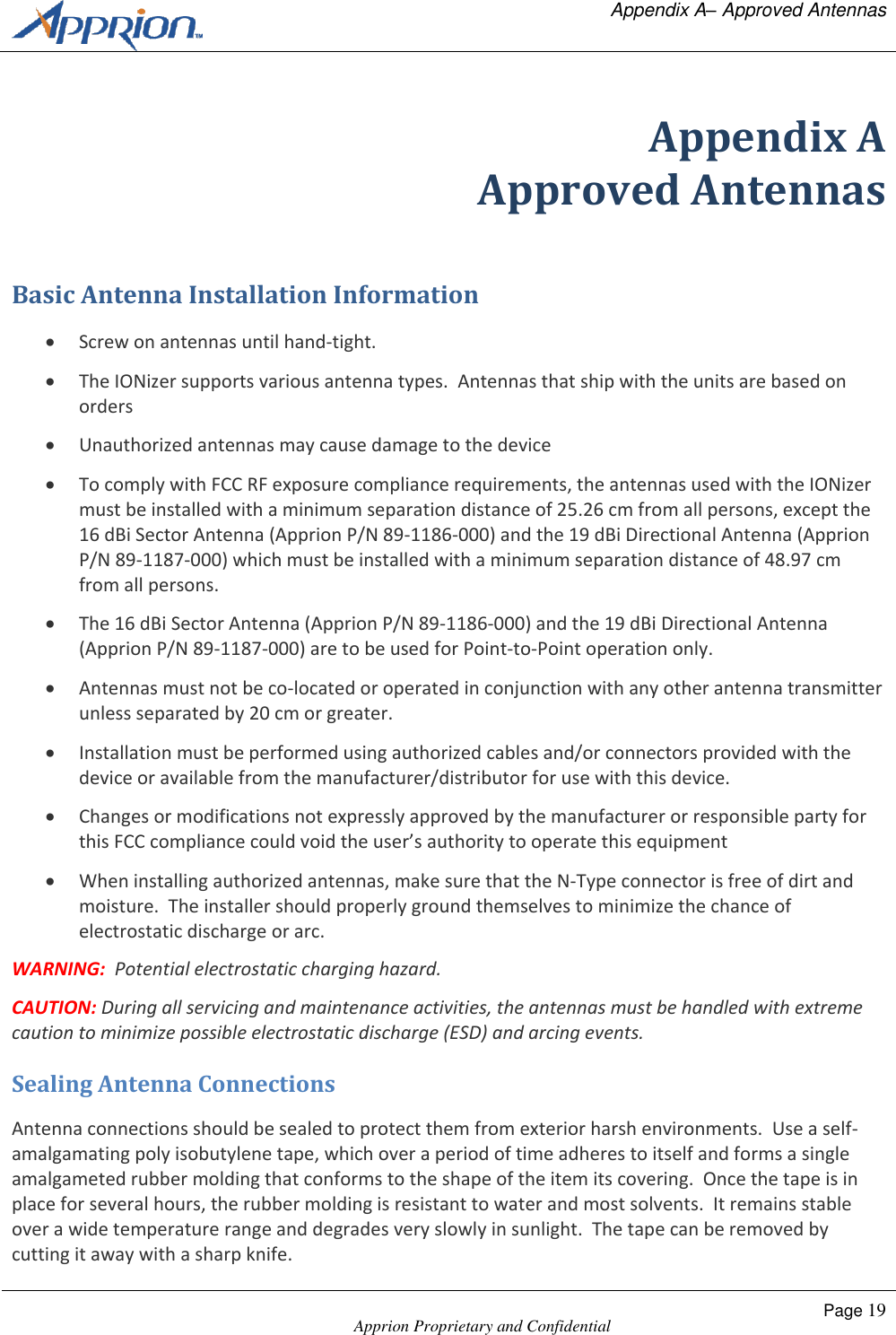   Appendix A&ndash; Approved Antennas    Apprion Proprietary and Confidential Page 19  Appendix A Approved Antennas Basic Antenna Installation Information  Screw on antennas until hand-tight.  The IONizer supports various antenna types.  Antennas that ship with the units are based on orders  Unauthorized antennas may cause damage to the device  To comply with FCC RF exposure compliance requirements, the antennas used with the IONizer must be installed with a minimum separation distance of 25.26 cm from all persons, except the 16 dBi Sector Antenna (Apprion P/N 89-1186-000) and the 19 dBi Directional Antenna (Apprion P/N 89-1187-000) which must be installed with a minimum separation distance of 48.97 cm from all persons.  The 16 dBi Sector Antenna (Apprion P/N 89-1186-000) and the 19 dBi Directional Antenna (Apprion P/N 89-1187-000) are to be used for Point-to-Point operation only.  Antennas must not be co-located or operated in conjunction with any other antenna transmitter unless separated by 20 cm or greater.  Installation must be performed using authorized cables and/or connectors provided with the device or available from the manufacturer/distributor for use with this device.  Changes or modifications not expressly approved by the manufacturer or responsible party for this FCC compliance could void the user&rsquo;s authority to operate this equipment   When installing authorized antennas, make sure that the N-Type connector is free of dirt and moisture.  The installer should properly ground themselves to minimize the chance of electrostatic discharge or arc. WARNING:  Potential electrostatic charging hazard. CAUTION: During all servicing and maintenance activities, the antennas must be handled with extreme caution to minimize possible electrostatic discharge (ESD) and arcing events.   Sealing Antenna Connections Antenna connections should be sealed to protect them from exterior harsh environments.  Use a self-amalgamating poly isobutylene tape, which over a period of time adheres to itself and forms a single amalgameted rubber molding that conforms to the shape of the item its covering.  Once the tape is in place for several hours, the rubber molding is resistant to water and most solvents.  It remains stable over a wide temperature range and degrades very slowly in sunlight.  The tape can be removed by cutting it away with a sharp knife. 