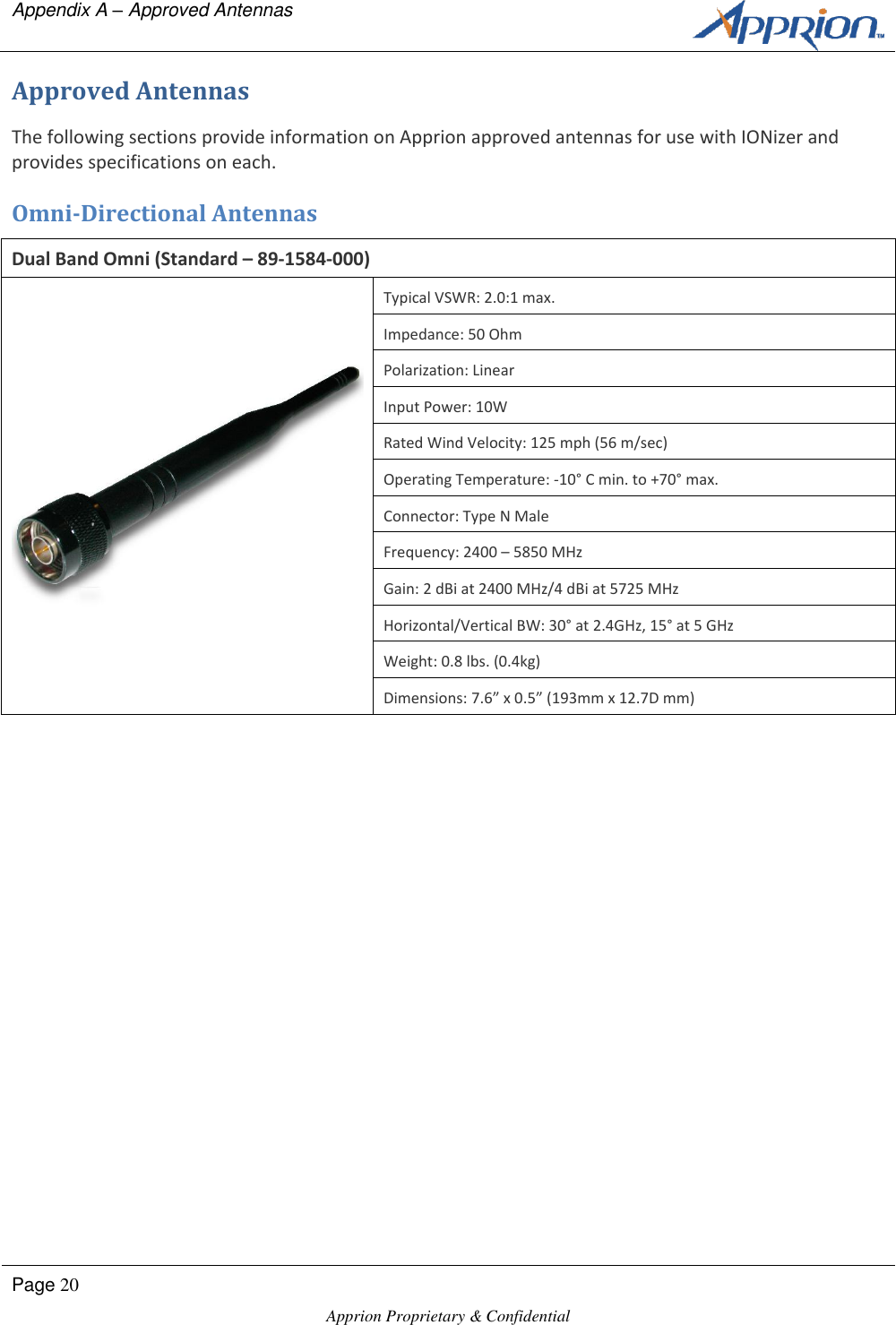 Appendix A &ndash; Approved Antennas      Page 20  Apprion Proprietary &amp; Confidential   Approved Antennas The following sections provide information on Apprion approved antennas for use with IONizer and provides specifications on each.  Omni-Directional Antennas Dual Band Omni (Standard &ndash; 89-1584-000)  Typical VSWR: 2.0:1 max. Impedance: 50 Ohm Polarization: Linear Input Power: 10W Rated Wind Velocity: 125 mph (56 m/sec) Operating Temperature: -10&deg; C min. to +70&deg; max. Connector: Type N Male Frequency: 2400 &ndash; 5850 MHz Gain: 2 dBi at 2400 MHz/4 dBi at 5725 MHz Horizontal/Vertical BW: 30&deg; at 2.4GHz, 15&deg; at 5 GHz Weight: 0.8 lbs. (0.4kg) Dimensions: 7.6&rdquo; x 0.5&rdquo; (193mm x 12.7D mm) 