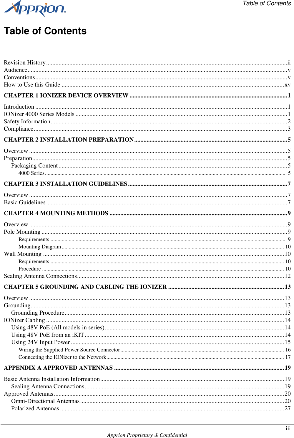   Table of Contents    Apprion Proprietary &amp; Confidential iii  Table of Contents  Revision History ............................................................................................................................................................ ii Audience ........................................................................................................................................................................ v Conventions ................................................................................................................................................................... v How to Use this Guide ................................................................................................................................................ xv CHAPTER 1 IONIZER DEVICE OVERVIEW ...................................................................................................... 1 Introduction ................................................................................................................................................................... 1 IONizer 4000 Series Models ......................................................................................................................................... 1 Safety Information ......................................................................................................................................................... 2 Compliance .................................................................................................................................................................... 3 CHAPTER 2 INSTALLATION PREPARATION ................................................................................................... 5 Overview ....................................................................................................................................................................... 5 Preparation ..................................................................................................................................................................... 5 Packaging Content .................................................................................................................................................... 5 4000 Series ............................................................................................................................................................................. 5 CHAPTER 3 INSTALLATION GUIDELINES ....................................................................................................... 7 Overview ....................................................................................................................................................................... 7 Basic Guidelines ............................................................................................................................................................ 7 CHAPTER 4 MOUNTING METHODS ................................................................................................................... 9 Overview ....................................................................................................................................................................... 9 Pole Mounting ............................................................................................................................................................... 9 Requirements ......................................................................................................................................................................... 9 Mounting Diagram ............................................................................................................................................................... 10 Wall Mounting ............................................................................................................................................................ 10 Requirements ....................................................................................................................................................................... 10 Procedure ............................................................................................................................................................................. 10 Sealing Antenna Connections ...................................................................................................................................... 12 CHAPTER 5 GROUNDING AND CABLING THE IONIZER ........................................................................... 13 Overview ..................................................................................................................................................................... 13 Grounding .................................................................................................................................................................... 13 Grounding Procedure .............................................................................................................................................. 13 IONizer Cabling .......................................................................................................................................................... 14 Using 48V PoE (All models in series) .................................................................................................................... 14 Using 48V PoE from an iKIT ................................................................................................................................. 14 Using 24V Input Power .......................................................................................................................................... 15 Wiring the Supplied Power Source Connector ..................................................................................................................... 16 Connecting the IONizer to the Network ............................................................................................................................... 17 APPENDIX A APPROVED ANTENNAS .............................................................................................................. 19 Basic Antenna Installation Information ....................................................................................................................... 19 Sealing Antenna Connections ................................................................................................................................. 19 Approved Antennas ..................................................................................................................................................... 20 Omni-Directional Antennas .................................................................................................................................... 20 Polarized Antennas ................................................................................................................................................. 27 