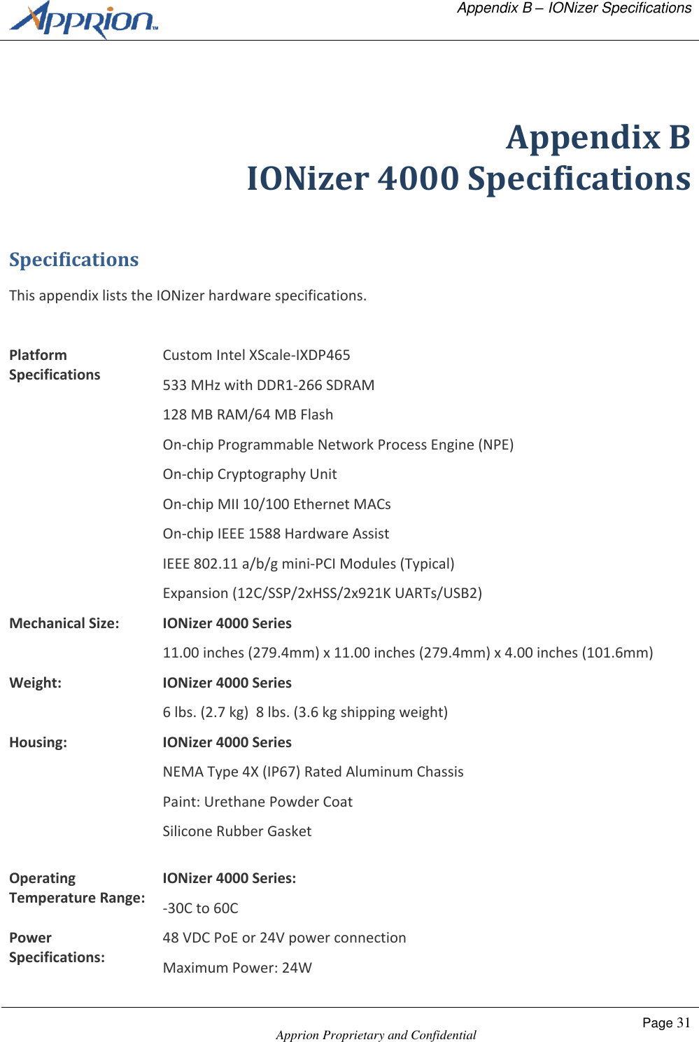   Appendix B &ndash; IONizer Specifications    Apprion Proprietary and Confidential Page 31   Appendix B IONizer 4000 Specifications Specifications This appendix lists the IONizer hardware specifications.  Platform Specifications Custom Intel XScale-IXDP465 533 MHz with DDR1-266 SDRAM 128 MB RAM/64 MB Flash On-chip Programmable Network Process Engine (NPE) On-chip Cryptography Unit On-chip MII 10/100 Ethernet MACs On-chip IEEE 1588 Hardware Assist IEEE 802.11 a/b/g mini-PCI Modules (Typical) Expansion (12C/SSP/2xHSS/2x921K UARTs/USB2) Mechanical Size: IONizer 4000 Series 11.00 inches (279.4mm) x 11.00 inches (279.4mm) x 4.00 inches (101.6mm) Weight: IONizer 4000 Series 6 lbs. (2.7 kg)  8 lbs. (3.6 kg shipping weight) Housing: IONizer 4000 Series NEMA Type 4X (IP67) Rated Aluminum Chassis Paint: Urethane Powder Coat Silicone Rubber Gasket  Operating Temperature Range: IONizer 4000 Series: -30C to 60C Power Specifications: 48 VDC PoE or 24V power connection Maximum Power: 24W 
