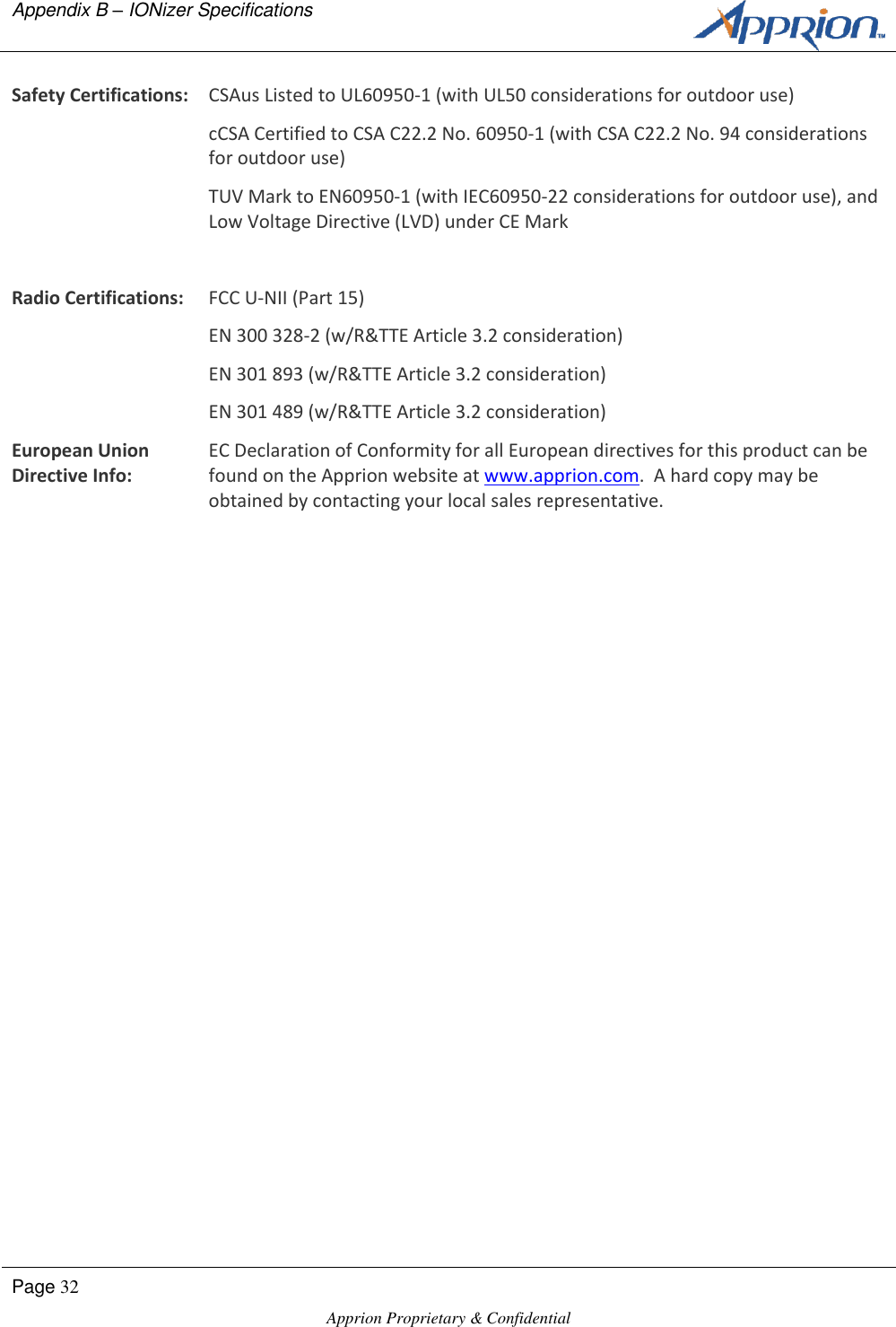 Appendix B &ndash; IONizer Specifications      Page 32  Apprion Proprietary &amp; Confidential   Safety Certifications: CSAus Listed to UL60950-1 (with UL50 considerations for outdoor use) cCSA Certified to CSA C22.2 No. 60950-1 (with CSA C22.2 No. 94 considerations for outdoor use) TUV Mark to EN60950-1 (with IEC60950-22 considerations for outdoor use), and Low Voltage Directive (LVD) under CE Mark   Radio Certifications: FCC U-NII (Part 15) EN 300 328-2 (w/R&amp;TTE Article 3.2 consideration) EN 301 893 (w/R&amp;TTE Article 3.2 consideration) EN 301 489 (w/R&amp;TTE Article 3.2 consideration) European Union Directive Info: EC Declaration of Conformity for all European directives for this product can be found on the Apprion website at www.apprion.com.  A hard copy may be obtained by contacting your local sales representative.  