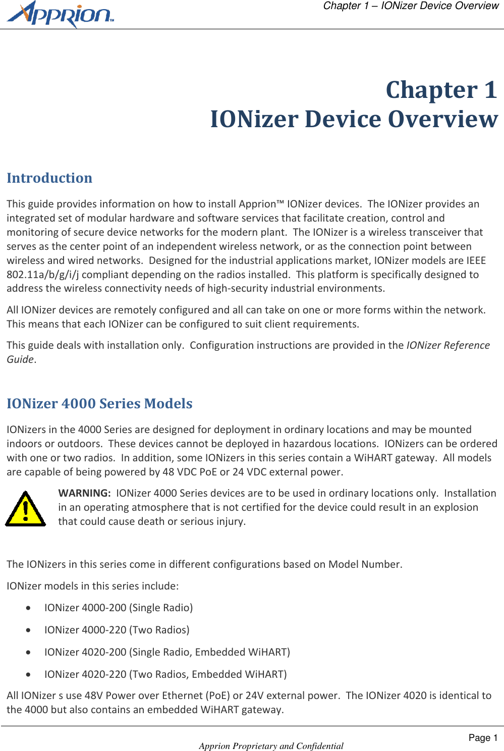  Chapter 1 &ndash; IONizer Device Overview    Apprion Proprietary and Confidential Page 1   Chapter 1 IONizer Device Overview Introduction This guide provides information on how to install Apprion&trade; IONizer devices.  The IONizer provides an integrated set of modular hardware and software services that facilitate creation, control and monitoring of secure device networks for the modern plant.  The IONizer is a wireless transceiver that serves as the center point of an independent wireless network, or as the connection point between wireless and wired networks.  Designed for the industrial applications market, IONizer models are IEEE 802.11a/b/g/i/j compliant depending on the radios installed.  This platform is specifically designed to address the wireless connectivity needs of high-security industrial environments. All IONizer devices are remotely configured and all can take on one or more forms within the network.  This means that each IONizer can be configured to suit client requirements. This guide deals with installation only.  Configuration instructions are provided in the IONizer Reference Guide. IONizer 4000 Series Models IONizers in the 4000 Series are designed for deployment in ordinary locations and may be mounted indoors or outdoors.  These devices cannot be deployed in hazardous locations.  IONizers can be ordered with one or two radios.  In addition, some IONizers in this series contain a WiHART gateway.  All models are capable of being powered by 48 VDC PoE or 24 VDC external power. WARNING:  IONizer 4000 Series devices are to be used in ordinary locations only.  Installation in an operating atmosphere that is not certified for the device could result in an explosion that could cause death or serious injury.  The IONizers in this series come in different configurations based on Model Number. IONizer models in this series include:  IONizer 4000-200 (Single Radio)  IONizer 4000-220 (Two Radios)  IONizer 4020-200 (Single Radio, Embedded WiHART)  IONizer 4020-220 (Two Radios, Embedded WiHART) All IONizer s use 48V Power over Ethernet (PoE) or 24V external power.  The IONizer 4020 is identical to the 4000 but also contains an embedded WiHART gateway. 