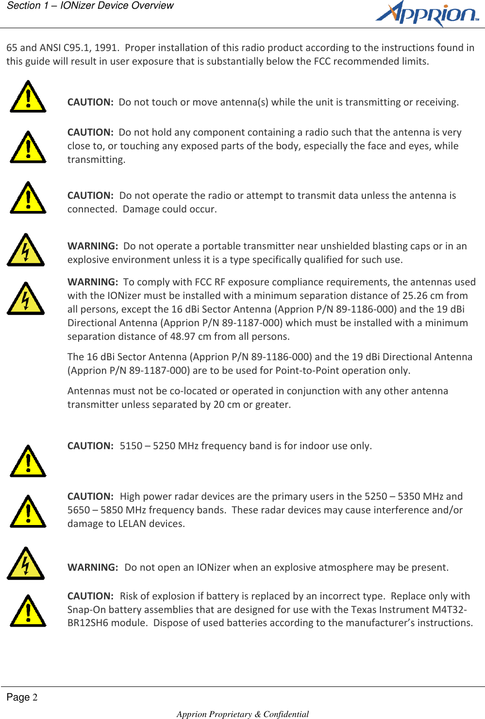 Section 1 &ndash; IONizer Device Overview        Page 2  Apprion Proprietary &amp; Confidential   65 and ANSI C95.1, 1991.  Proper installation of this radio product according to the instructions found in this guide will result in user exposure that is substantially below the FCC recommended limits.   CAUTION:  Do not touch or move antenna(s) while the unit is transmitting or receiving.  CAUTION:  Do not hold any component containing a radio such that the antenna is very close to, or touching any exposed parts of the body, especially the face and eyes, while transmitting.   CAUTION:  Do not operate the radio or attempt to transmit data unless the antenna is connected.  Damage could occur.   WARNING:  Do not operate a portable transmitter near unshielded blasting caps or in an explosive environment unless it is a type specifically qualified for such use.  WARNING:  To comply with FCC RF exposure compliance requirements, the antennas used with the IONizer must be installed with a minimum separation distance of 25.26 cm from all persons, except the 16 dBi Sector Antenna (Apprion P/N 89-1186-000) and the 19 dBi Directional Antenna (Apprion P/N 89-1187-000) which must be installed with a minimum separation distance of 48.97 cm from all persons. The 16 dBi Sector Antenna (Apprion P/N 89-1186-000) and the 19 dBi Directional Antenna (Apprion P/N 89-1187-000) are to be used for Point-to-Point operation only. Antennas must not be co-located or operated in conjunction with any other antenna transmitter unless separated by 20 cm or greater.   CAUTION:  5150 &ndash; 5250 MHz frequency band is for indoor use only.  CAUTION:  High power radar devices are the primary users in the 5250 &ndash; 5350 MHz and 5650 &ndash; 5850 MHz frequency bands.  These radar devices may cause interference and/or damage to LELAN devices.   WARNING:  Do not open an IONizer when an explosive atmosphere may be present.  CAUTION:  Risk of explosion if battery is replaced by an incorrect type.  Replace only with Snap-On battery assemblies that are designed for use with the Texas Instrument M4T32-BR12SH6 module.  Dispose of used batteries according to the manufacturer&rsquo;s instructions. 
