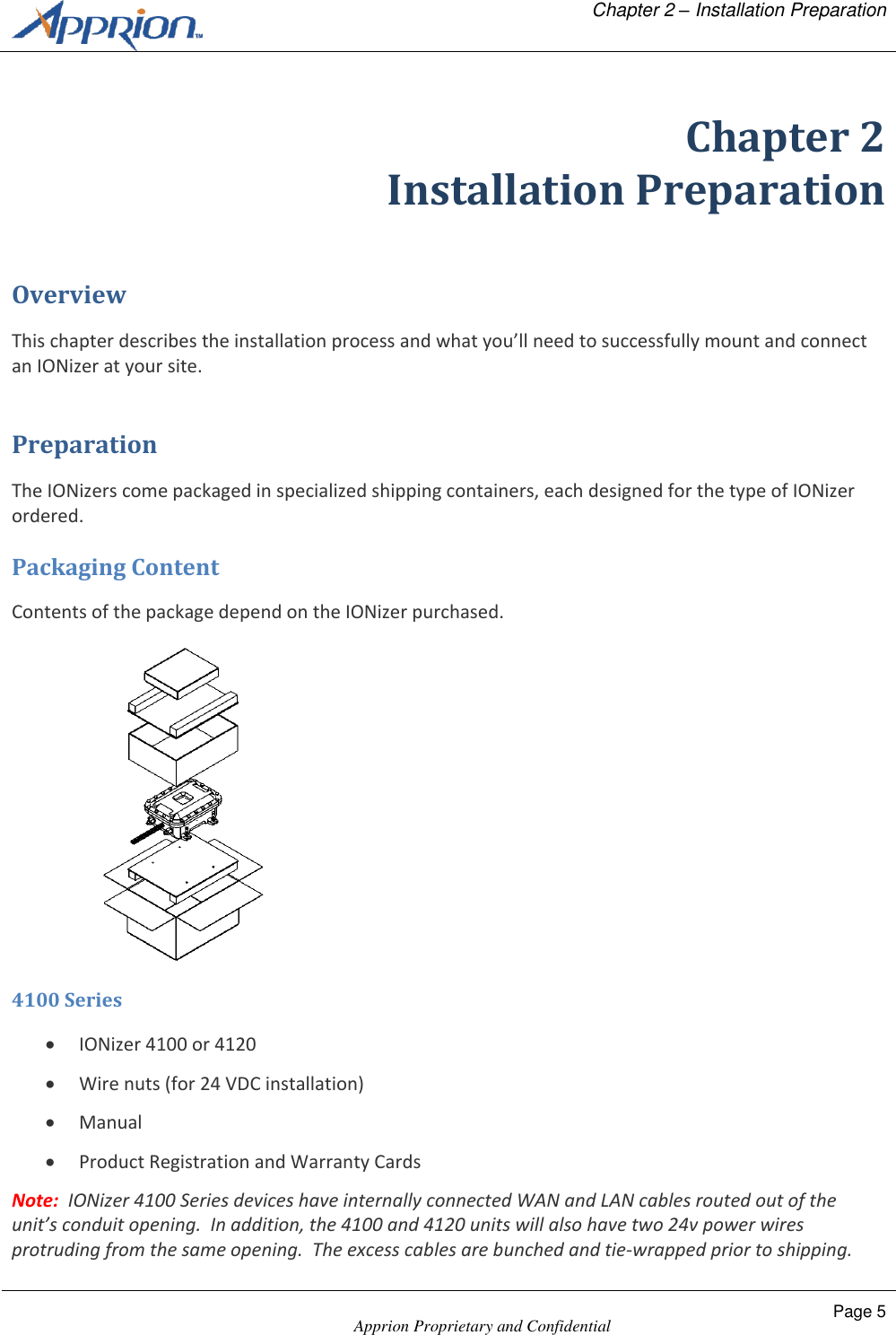   Chapter 2 &ndash; Installation Preparation    Apprion Proprietary and Confidential Page 5  Chapter 2 Installation Preparation Overview This chapter describes the installation process and what you&rsquo;ll need to successfully mount and connect an IONizer at your site. Preparation The IONizers come packaged in specialized shipping containers, each designed for the type of IONizer ordered. Packaging Content Contents of the package depend on the IONizer purchased.  4100 Series  IONizer 4100 or 4120  Wire nuts (for 24 VDC installation)   Manual  Product Registration and Warranty Cards Note:  IONizer 4100 Series devices have internally connected WAN and LAN cables routed out of the unit&rsquo;s conduit opening.  In addition, the 4100 and 4120 units will also have two 24v power wires protruding from the same opening.  The excess cables are bunched and tie-wrapped prior to shipping.  