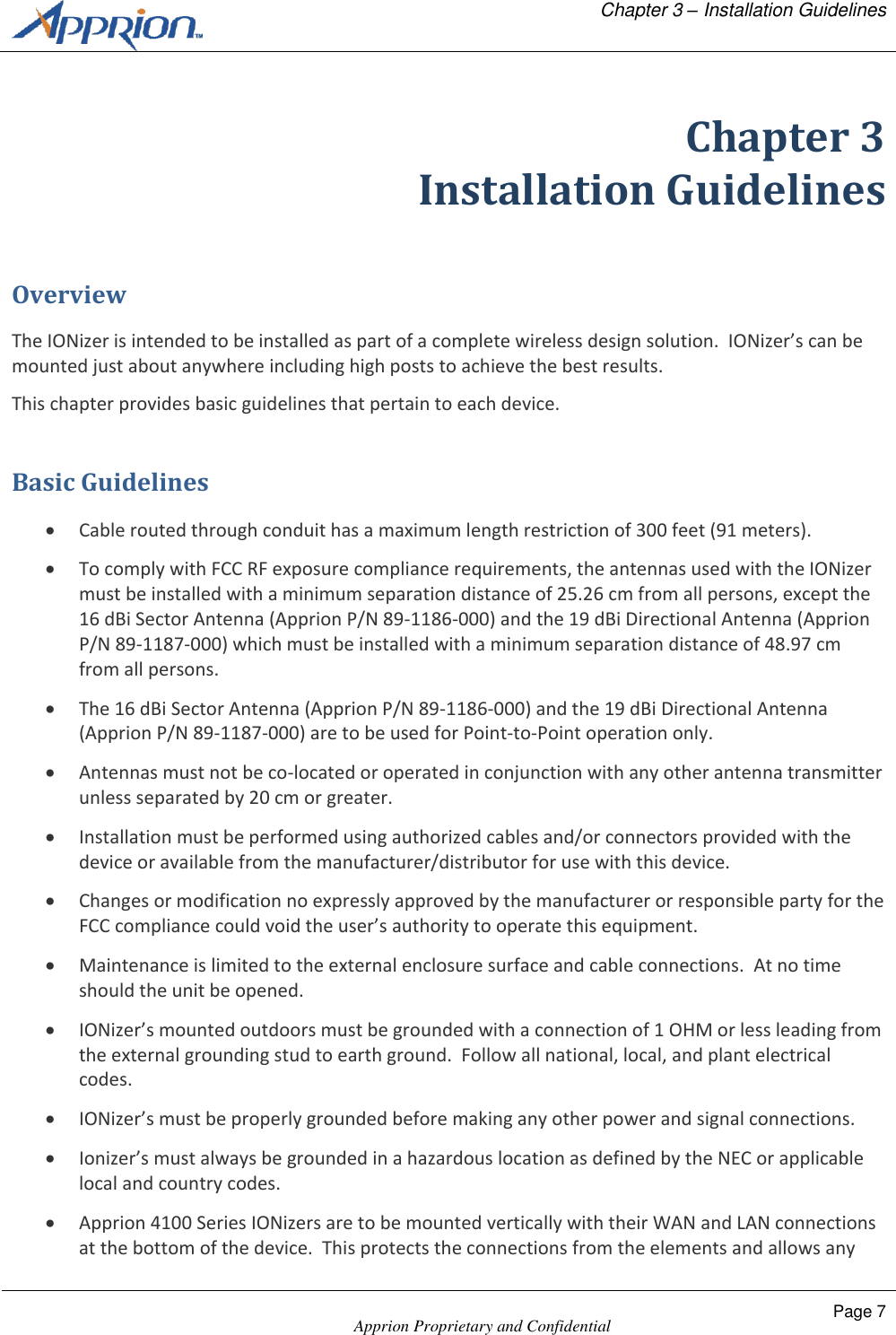   Chapter 3 &ndash; Installation Guidelines    Apprion Proprietary and Confidential Page 7  Chapter 3 Installation Guidelines Overview The IONizer is intended to be installed as part of a complete wireless design solution.  IONizer&rsquo;s can be mounted just about anywhere including high posts to achieve the best results. This chapter provides basic guidelines that pertain to each device. Basic Guidelines  Cable routed through conduit has a maximum length restriction of 300 feet (91 meters).  To comply with FCC RF exposure compliance requirements, the antennas used with the IONizer must be installed with a minimum separation distance of 25.26 cm from all persons, except the 16 dBi Sector Antenna (Apprion P/N 89-1186-000) and the 19 dBi Directional Antenna (Apprion P/N 89-1187-000) which must be installed with a minimum separation distance of 48.97 cm from all persons.  The 16 dBi Sector Antenna (Apprion P/N 89-1186-000) and the 19 dBi Directional Antenna (Apprion P/N 89-1187-000) are to be used for Point-to-Point operation only.  Antennas must not be co-located or operated in conjunction with any other antenna transmitter unless separated by 20 cm or greater.  Installation must be performed using authorized cables and/or connectors provided with the device or available from the manufacturer/distributor for use with this device.  Changes or modification no expressly approved by the manufacturer or responsible party for the FCC compliance could void the user&rsquo;s authority to operate this equipment.  Maintenance is limited to the external enclosure surface and cable connections.  At no time should the unit be opened.  IONizer&rsquo;s mounted outdoors must be grounded with a connection of 1 OHM or less leading from the external grounding stud to earth ground.  Follow all national, local, and plant electrical codes.  IONizer&rsquo;s must be properly grounded before making any other power and signal connections.  Ionizer&rsquo;s must always be grounded in a hazardous location as defined by the NEC or applicable local and country codes.  Apprion 4100 Series IONizers are to be mounted vertically with their WAN and LAN connections at the bottom of the device.  This protects the connections from the elements and allows any 