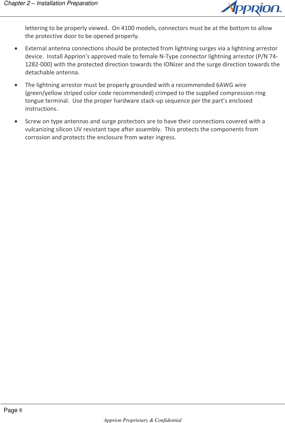 Chapter 2 &ndash; Installation Preparation        Page 8  Apprion Proprietary &amp; Confidential   lettering to be properly viewed.  On 4100 models, connectors must be at the bottom to allow the protective door to be opened properly.  External antenna connections should be protected from lightning surges via a lightning arrestor device.  Install Apprion&rsquo;s approved male to female N-Type connector lightning arrestor (P/N 74-1282-000) with the protected direction towards the IONizer and the surge direction towards the detachable antenna.  The lightning arrestor must be properly grounded with a recommended 6AWG wire (green/yellow striped color code recommended) crimped to the supplied compression ring tongue terminal.  Use the proper hardware stack-up sequence per the part&rsquo;s enclosed instructions.  Screw on type antennas and surge protectors are to have their connections covered with a vulcanizing silicon UV resistant tape after assembly.  This protects the components from corrosion and protects the enclosure from water ingress. 