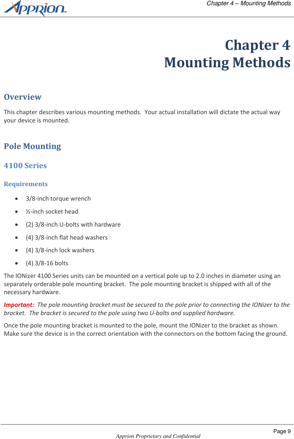   Chapter 4 &ndash; Mounting Methods    Apprion Proprietary and Confidential Page 9  Chapter 4 Mounting Methods Overview This chapter describes various mounting methods.  Your actual installation will dictate the actual way your device is mounted. Pole Mounting 4100 Series Requirements  3/8-inch torque wrench  &frac12;-inch socket head  (2) 3/8-inch U-bolts with hardware  (4) 3/8-inch flat head washers  (4) 3/8-inch lock washers  (4) 3/8-16 bolts The IONizer 4100 Series units can be mounted on a vertical pole up to 2.0 inches in diameter using an separately orderable pole mounting bracket.  The pole mounting bracket is shipped with all of the necessary hardware.  Important:  The pole mounting bracket must be secured to the pole prior to connecting the IONizer to the bracket.  The bracket is secured to the pole using two U-bolts and supplied hardware. Once the pole mounting bracket is mounted to the pole, mount the IONizer to the bracket as shown.  Make sure the device is in the correct orientation with the connectors on the bottom facing the ground. 