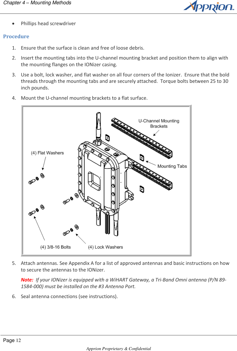 Chapter 4 &ndash; Mounting Methods        Page 12  Apprion Proprietary &amp; Confidential    Phillips head screwdriver Procedure 1. Ensure that the surface is clean and free of loose debris. 2. Insert the mounting tabs into the U-channel mounting bracket and position them to align with the mounting flanges on the IONizer casing. 3. Use a bolt, lock washer, and flat washer on all four corners of the Ionizer.  Ensure that the bold threads through the mounting tabs and are securely attached.  Torque bolts between 25 to 30 inch pounds. 4. Mount the U-channel mounting brackets to a flat surface.  5. Attach antennas. See Appendix A for a list of approved antennas and basic instructions on how to secure the antennas to the IONizer. Note:  If your IONizer is equipped with a WiHART Gateway, a Tri-Band Omni antenna (P/N 89-1584-000) must be installed on the #3 Antenna Port. 6. Seal antenna connections (see instructions). 