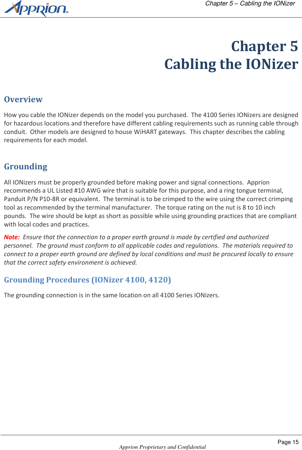   Chapter 5 &ndash; Cabling the IONizer    Apprion Proprietary and Confidential Page 15  Chapter 5 Cabling the IONizer Overview How you cable the IONizer depends on the model you purchased.  The 4100 Series IONizers are designed for hazardous locations and therefore have different cabling requirements such as running cable through conduit.  Other models are designed to house WiHART gateways.  This chapter describes the cabling requirements for each model. Grounding All IONizers must be properly grounded before making power and signal connections.  Apprion recommends a UL Listed #10 AWG wire that is suitable for this purpose, and a ring tongue terminal, Panduit P/N P10-8R or equivalent.  The terminal is to be crimped to the wire using the correct crimping tool as recommended by the terminal manufacturer.  The torque rating on the nut is 8 to 10 inch pounds.  The wire should be kept as short as possible while using grounding practices that are compliant with local codes and practices. Note:  Ensure that the connection to a proper earth ground is made by certified and authorized personnel.  The ground must conform to all applicable codes and regulations.  The materials required to connect to a proper earth ground are defined by local conditions and must be procured locally to ensure that the correct safety environment is achieved. Grounding Procedures (IONizer 4100, 4120) The grounding connection is in the same location on all 4100 Series IONizers.  