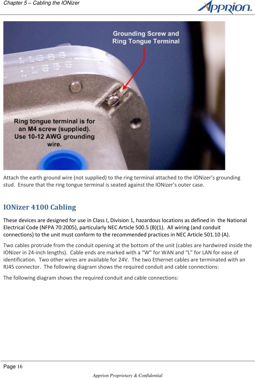 Chapter 5 &ndash; Cabling the IONizer        Page 16  Apprion Proprietary &amp; Confidential    Attach the earth ground wire (not supplied) to the ring terminal attached to the IONizer&rsquo;s grounding stud.  Ensure that the ring tongue terminal is seated against the IONizer&rsquo;s outer case. IONizer 4100 Cabling These devices are designed for use in Class I, Division 1, hazardous locations as defined in  the National Electrical Code (NFPA 70:2005), particularly NEC Article 500.5 (B)(1).  All wiring (and conduit connections) to the unit must conform to the recommended practices in NEC Article 501.10 (A).  Two cables protrude from the conduit opening at the bottom of the unit (cables are hardwired inside the IONizer in 24-inch lengths).  Cable ends are marked with a &ldquo;W&rdquo; for WAN and &ldquo;L&rdquo; for LAN for ease of identification.  Two other wires are available for 24V.  The two Ethernet cables are terminated with an RJ45 connector.  The following diagram shows the required conduit and cable connections: The following diagram shows the required conduit and cable connections: 