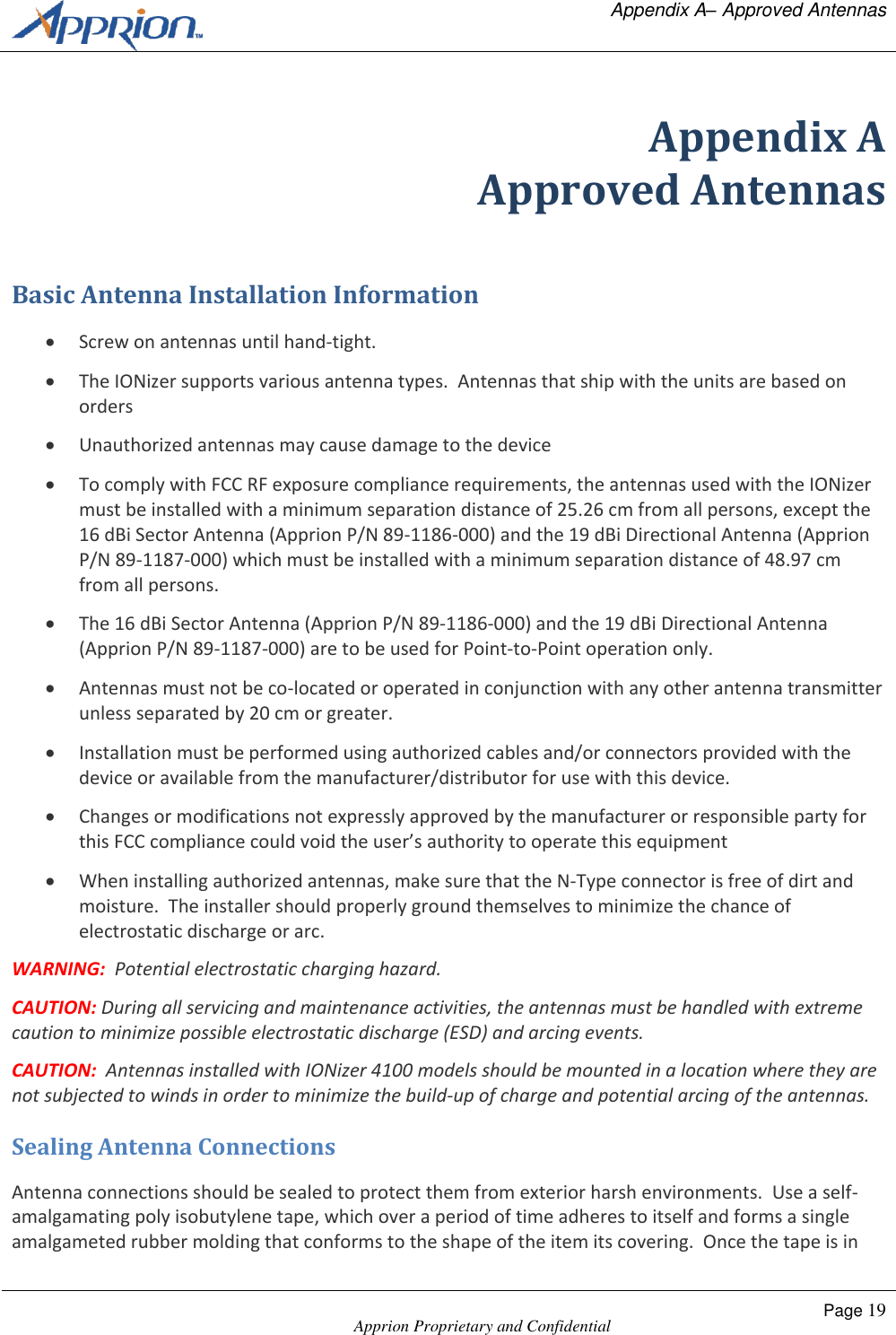   Appendix A&ndash; Approved Antennas    Apprion Proprietary and Confidential Page 19  Appendix A Approved Antennas Basic Antenna Installation Information  Screw on antennas until hand-tight.  The IONizer supports various antenna types.  Antennas that ship with the units are based on orders  Unauthorized antennas may cause damage to the device  To comply with FCC RF exposure compliance requirements, the antennas used with the IONizer must be installed with a minimum separation distance of 25.26 cm from all persons, except the 16 dBi Sector Antenna (Apprion P/N 89-1186-000) and the 19 dBi Directional Antenna (Apprion P/N 89-1187-000) which must be installed with a minimum separation distance of 48.97 cm from all persons.  The 16 dBi Sector Antenna (Apprion P/N 89-1186-000) and the 19 dBi Directional Antenna (Apprion P/N 89-1187-000) are to be used for Point-to-Point operation only.  Antennas must not be co-located or operated in conjunction with any other antenna transmitter unless separated by 20 cm or greater.  Installation must be performed using authorized cables and/or connectors provided with the device or available from the manufacturer/distributor for use with this device.  Changes or modifications not expressly approved by the manufacturer or responsible party for this FCC compliance could void the user&rsquo;s authority to operate this equipment   When installing authorized antennas, make sure that the N-Type connector is free of dirt and moisture.  The installer should properly ground themselves to minimize the chance of electrostatic discharge or arc. WARNING:  Potential electrostatic charging hazard. CAUTION: During all servicing and maintenance activities, the antennas must be handled with extreme caution to minimize possible electrostatic discharge (ESD) and arcing events.   CAUTION:  Antennas installed with IONizer 4100 models should be mounted in a location where they are not subjected to winds in order to minimize the build-up of charge and potential arcing of the antennas. Sealing Antenna Connections Antenna connections should be sealed to protect them from exterior harsh environments.  Use a self-amalgamating poly isobutylene tape, which over a period of time adheres to itself and forms a single amalgameted rubber molding that conforms to the shape of the item its covering.  Once the tape is in 