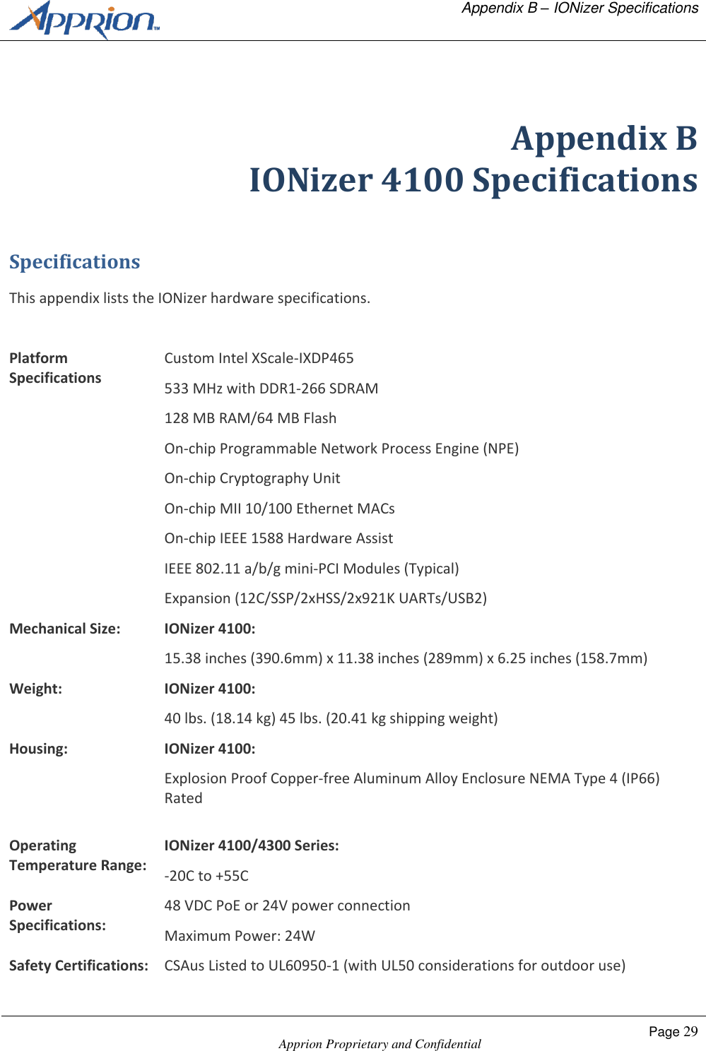   Appendix B &ndash; IONizer Specifications    Apprion Proprietary and Confidential Page 29   Appendix B IONizer 4100 Specifications Specifications This appendix lists the IONizer hardware specifications.  Platform Specifications Custom Intel XScale-IXDP465 533 MHz with DDR1-266 SDRAM 128 MB RAM/64 MB Flash On-chip Programmable Network Process Engine (NPE) On-chip Cryptography Unit On-chip MII 10/100 Ethernet MACs On-chip IEEE 1588 Hardware Assist IEEE 802.11 a/b/g mini-PCI Modules (Typical) Expansion (12C/SSP/2xHSS/2x921K UARTs/USB2) Mechanical Size: IONizer 4100: 15.38 inches (390.6mm) x 11.38 inches (289mm) x 6.25 inches (158.7mm) Weight: IONizer 4100: 40 lbs. (18.14 kg) 45 lbs. (20.41 kg shipping weight) Housing: IONizer 4100: Explosion Proof Copper-free Aluminum Alloy Enclosure NEMA Type 4 (IP66) Rated  Operating Temperature Range: IONizer 4100/4300 Series: -20C to +55C Power Specifications: 48 VDC PoE or 24V power connection Maximum Power: 24W Safety Certifications: CSAus Listed to UL60950-1 (with UL50 considerations for outdoor use) 
