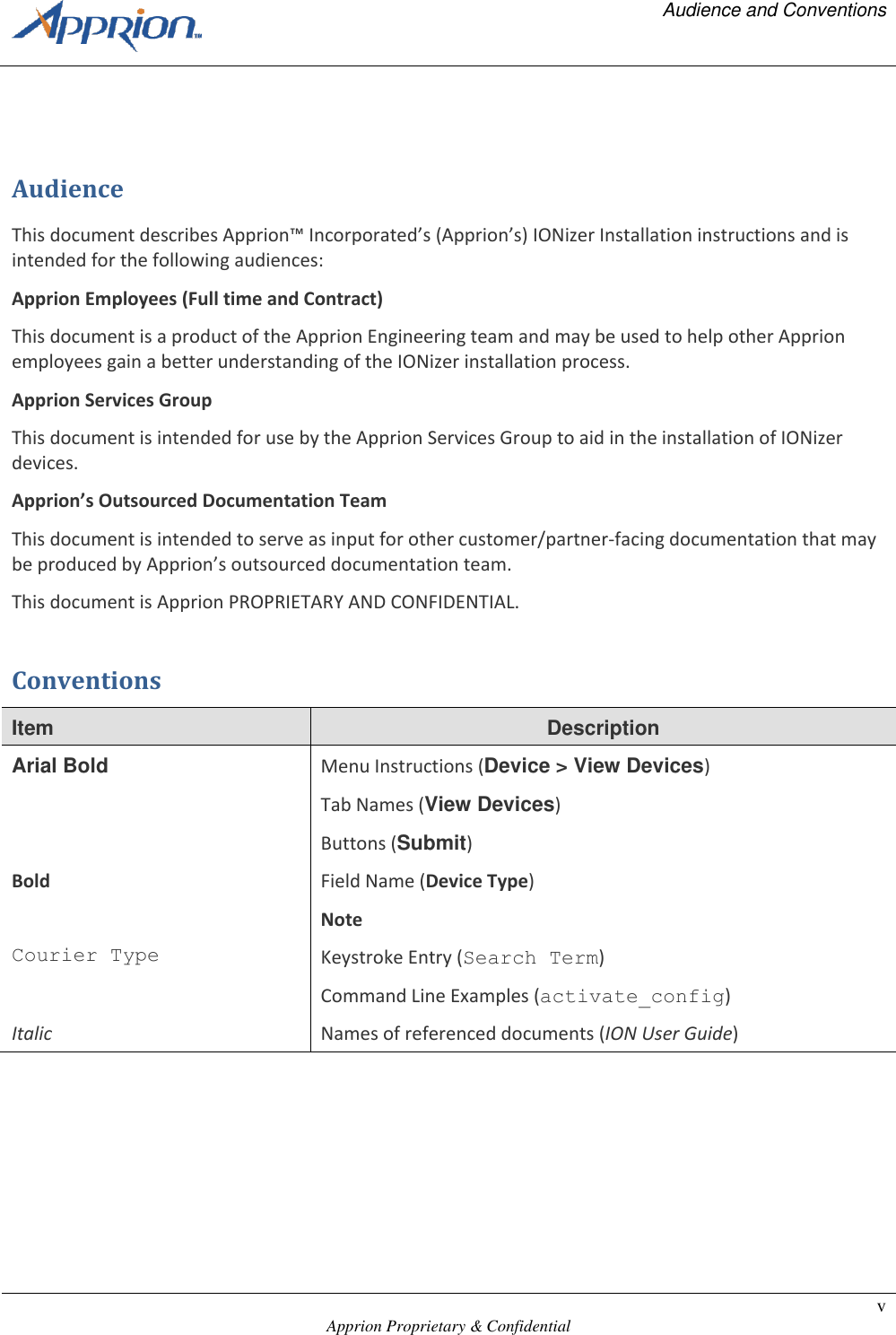   Audience and Conventions    Apprion Proprietary &amp; Confidential v   Audience This document describes Apprion&trade; Incorporated&rsquo;s (Apprion&rsquo;s) IONizer Installation instructions and is intended for the following audiences: Apprion Employees (Full time and Contract) This document is a product of the Apprion Engineering team and may be used to help other Apprion employees gain a better understanding of the IONizer installation process. Apprion Services Group This document is intended for use by the Apprion Services Group to aid in the installation of IONizer devices. Apprion&rsquo;s Outsourced Documentation Team This document is intended to serve as input for other customer/partner-facing documentation that may be produced by Apprion&rsquo;s outsourced documentation team. This document is Apprion PROPRIETARY AND CONFIDENTIAL. Conventions Item Description Arial Bold Menu Instructions (Device > View Devices) Tab Names (View Devices) Buttons (Submit) Bold Field Name (Device Type) Note Courier Type Keystroke Entry (Search Term) Command Line Examples (activate_config) Italic Names of referenced documents (ION User Guide) 