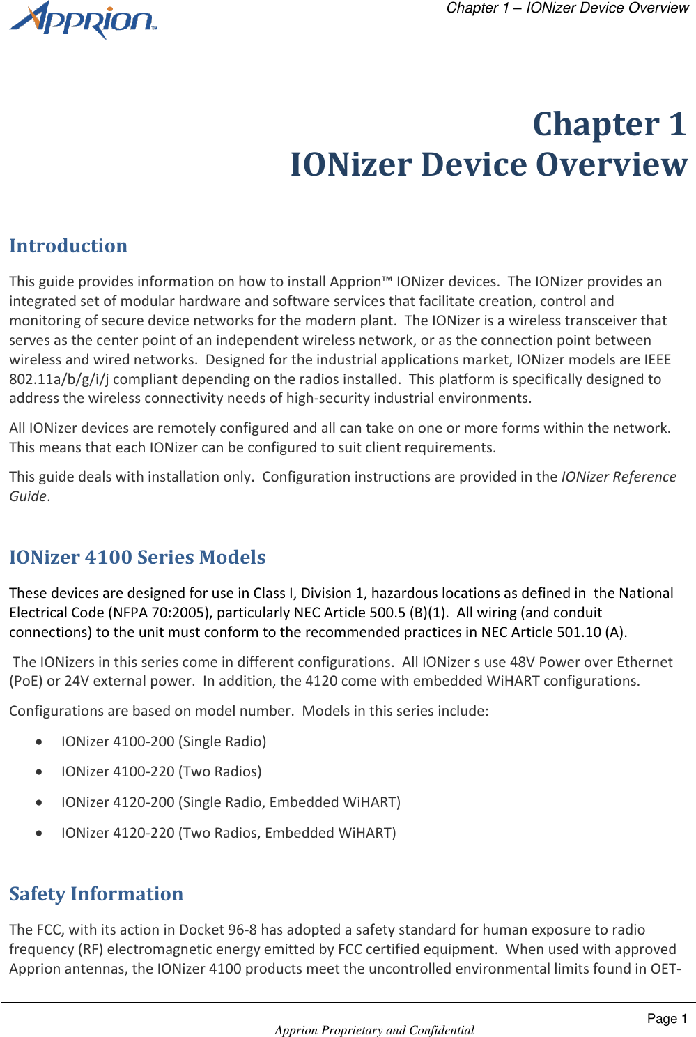   Chapter 1 &ndash; IONizer Device Overview    Apprion Proprietary and Confidential Page 1   Chapter 1 IONizer Device Overview Introduction This guide provides information on how to install Apprion&trade; IONizer devices.  The IONizer provides an integrated set of modular hardware and software services that facilitate creation, control and monitoring of secure device networks for the modern plant.  The IONizer is a wireless transceiver that serves as the center point of an independent wireless network, or as the connection point between wireless and wired networks.  Designed for the industrial applications market, IONizer models are IEEE 802.11a/b/g/i/j compliant depending on the radios installed.  This platform is specifically designed to address the wireless connectivity needs of high-security industrial environments. All IONizer devices are remotely configured and all can take on one or more forms within the network.  This means that each IONizer can be configured to suit client requirements. This guide deals with installation only.  Configuration instructions are provided in the IONizer Reference Guide. IONizer 4100 Series Models These devices are designed for use in Class I, Division 1, hazardous locations as defined in  the National Electrical Code (NFPA 70:2005), particularly NEC Article 500.5 (B)(1).  All wiring (and conduit connections) to the unit must conform to the recommended practices in NEC Article 501.10 (A).  The IONizers in this series come in different configurations.  All IONizer s use 48V Power over Ethernet (PoE) or 24V external power.  In addition, the 4120 come with embedded WiHART configurations. Configurations are based on model number.  Models in this series include:  IONizer 4100-200 (Single Radio)  IONizer 4100-220 (Two Radios)  IONizer 4120-200 (Single Radio, Embedded WiHART)  IONizer 4120-220 (Two Radios, Embedded WiHART)  Safety Information The FCC, with its action in Docket 96-8 has adopted a safety standard for human exposure to radio frequency (RF) electromagnetic energy emitted by FCC certified equipment.  When used with approved Apprion antennas, the IONizer 4100 products meet the uncontrolled environmental limits found in OET-