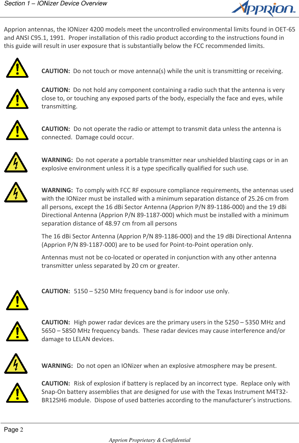 Section 1 &ndash; IONizer Device Overview        Page 2  Apprion Proprietary &amp; Confidential   Apprion antennas, the IONizer 4200 models meet the uncontrolled environmental limits found in OET-65 and ANSI C95.1, 1991.  Proper installation of this radio product according to the instructions found in this guide will result in user exposure that is substantially below the FCC recommended limits.   CAUTION:  Do not touch or move antenna(s) while the unit is transmitting or receiving.  CAUTION:  Do not hold any component containing a radio such that the antenna is very close to, or touching any exposed parts of the body, especially the face and eyes, while transmitting.   CAUTION:  Do not operate the radio or attempt to transmit data unless the antenna is connected.  Damage could occur.   WARNING:  Do not operate a portable transmitter near unshielded blasting caps or in an explosive environment unless it is a type specifically qualified for such use.   WARNING:  To comply with FCC RF exposure compliance requirements, the antennas used with the IONizer must be installed with a minimum separation distance of 25.26 cm from all persons, except the 16 dBi Sector Antenna (Apprion P/N 89-1186-000) and the 19 dBi Directional Antenna (Apprion P/N 89-1187-000) which must be installed with a minimum separation distance of 48.97 cm from all persons The 16 dBi Sector Antenna (Apprion P/N 89-1186-000) and the 19 dBi Directional Antenna (Apprion P/N 89-1187-000) are to be used for Point-to-Point operation only. Antennas must not be co-located or operated in conjunction with any other antenna transmitter unless separated by 20 cm or greater.   CAUTION:  5150 &ndash; 5250 MHz frequency band is for indoor use only.  CAUTION:  High power radar devices are the primary users in the 5250 &ndash; 5350 MHz and 5650 &ndash; 5850 MHz frequency bands.  These radar devices may cause interference and/or damage to LELAN devices.   WARNING:  Do not open an IONizer when an explosive atmosphere may be present.  CAUTION:  Risk of explosion if battery is replaced by an incorrect type.  Replace only with Snap-On battery assemblies that are designed for use with the Texas Instrument M4T32-BR12SH6 module.  Dispose of used batteries according to the manufacturer&rsquo;s instructions. 