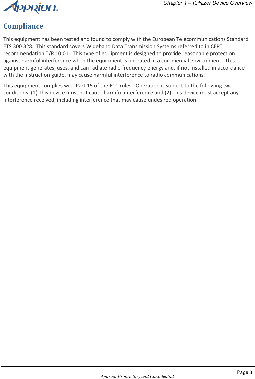   Chapter 1 &ndash; IONizer Device Overview    Apprion Proprietary and Confidential Page 3  Compliance This equipment has been tested and found to comply with the European Telecommunications Standard ETS 300 328.  This standard covers Wideband Data Transmission Systems referred to in CEPT recommendation T/R 10.01.  This type of equipment is designed to provide reasonable protection against harmful interference when the equipment is operated in a commercial environment.  This equipment generates, uses, and can radiate radio frequency energy and, if not installed in accordance with the instruction guide, may cause harmful interference to radio communications. This equipment complies with Part 15 of the FCC rules.  Operation is subject to the following two conditions: (1) This device must not cause harmful interference and (2) This device must accept any interference received, including interference that may cause undesired operation. 