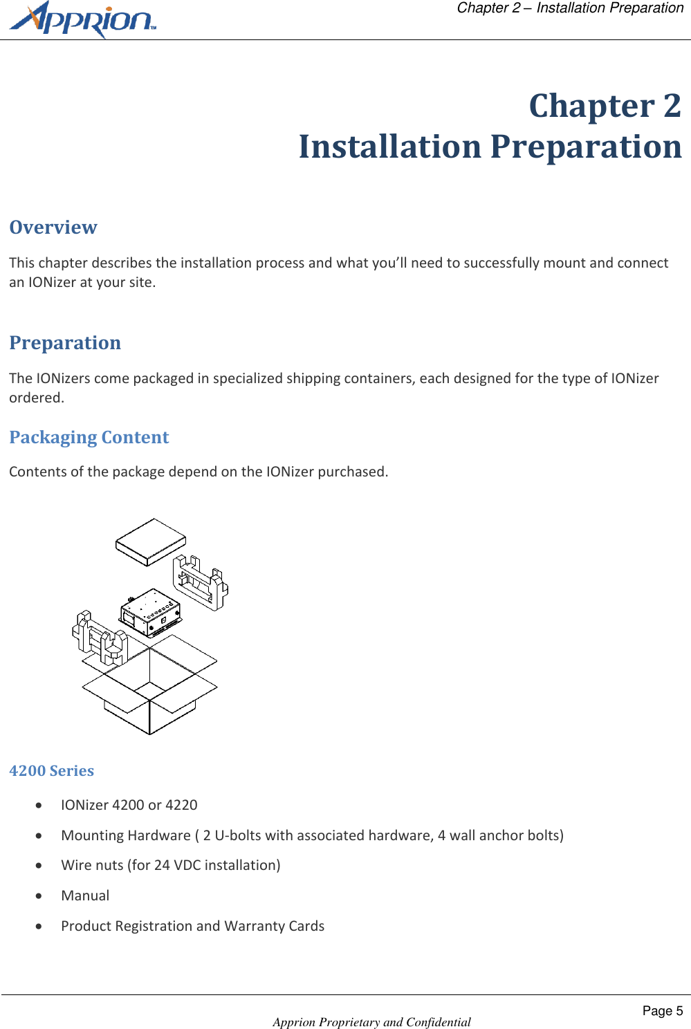   Chapter 2 &ndash; Installation Preparation    Apprion Proprietary and Confidential Page 5  Chapter 2 Installation Preparation Overview This chapter describes the installation process and what you&rsquo;ll need to successfully mount and connect an IONizer at your site. Preparation The IONizers come packaged in specialized shipping containers, each designed for the type of IONizer ordered. Packaging Content Contents of the package depend on the IONizer purchased.  4200 Series  IONizer 4200 or 4220  Mounting Hardware ( 2 U-bolts with associated hardware, 4 wall anchor bolts)  Wire nuts (for 24 VDC installation)  Manual  Product Registration and Warranty Cards 