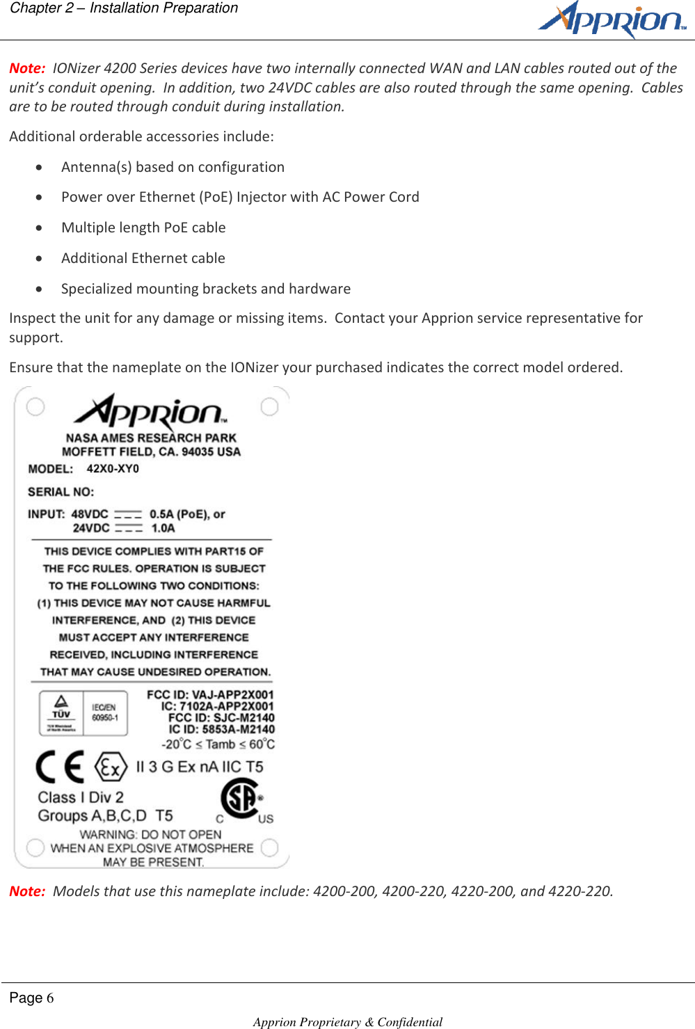 Chapter 2 &ndash; Installation Preparation        Page 6  Apprion Proprietary &amp; Confidential   Note:  IONizer 4200 Series devices have two internally connected WAN and LAN cables routed out of the unit&rsquo;s conduit opening.  In addition, two 24VDC cables are also routed through the same opening.  Cables are to be routed through conduit during installation. Additional orderable accessories include:  Antenna(s) based on configuration  Power over Ethernet (PoE) Injector with AC Power Cord  Multiple length PoE cable  Additional Ethernet cable  Specialized mounting brackets and hardware Inspect the unit for any damage or missing items.  Contact your Apprion service representative for support. Ensure that the nameplate on the IONizer your purchased indicates the correct model ordered.  Note:  Models that use this nameplate include: 4200-200, 4200-220, 4220-200, and 4220-220. 