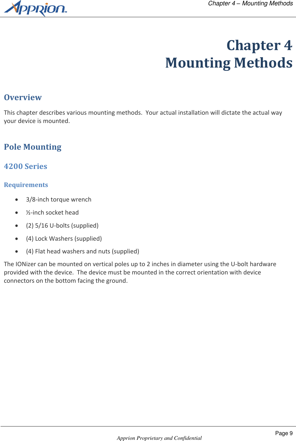   Chapter 4 &ndash; Mounting Methods    Apprion Proprietary and Confidential Page 9  Chapter 4 Mounting Methods Overview This chapter describes various mounting methods.  Your actual installation will dictate the actual way your device is mounted. Pole Mounting 4200 Series Requirements  3/8-inch torque wrench  &frac12;-inch socket head  (2) 5/16 U-bolts (supplied)  (4) Lock Washers (supplied)  (4) Flat head washers and nuts (supplied) The IONizer can be mounted on vertical poles up to 2 inches in diameter using the U-bolt hardware provided with the device.  The device must be mounted in the correct orientation with device connectors on the bottom facing the ground. 