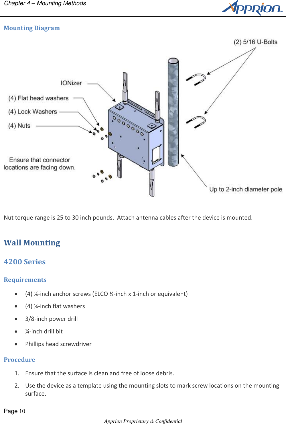 Chapter 4 &ndash; Mounting Methods        Page 10  Apprion Proprietary &amp; Confidential   Mounting Diagram  Nut torque range is 25 to 30 inch pounds.  Attach antenna cables after the device is mounted. Wall Mounting 4200 Series Requirements  (4) &frac14;-inch anchor screws (ELCO &frac14;-inch x 1-inch or equivalent)  (4) &frac14;-inch flat washers  3/8-inch power drill  &frac14;-inch drill bit  Phillips head screwdriver Procedure 1. Ensure that the surface is clean and free of loose debris. 2. Use the device as a template using the mounting slots to mark screw locations on the mounting surface. 