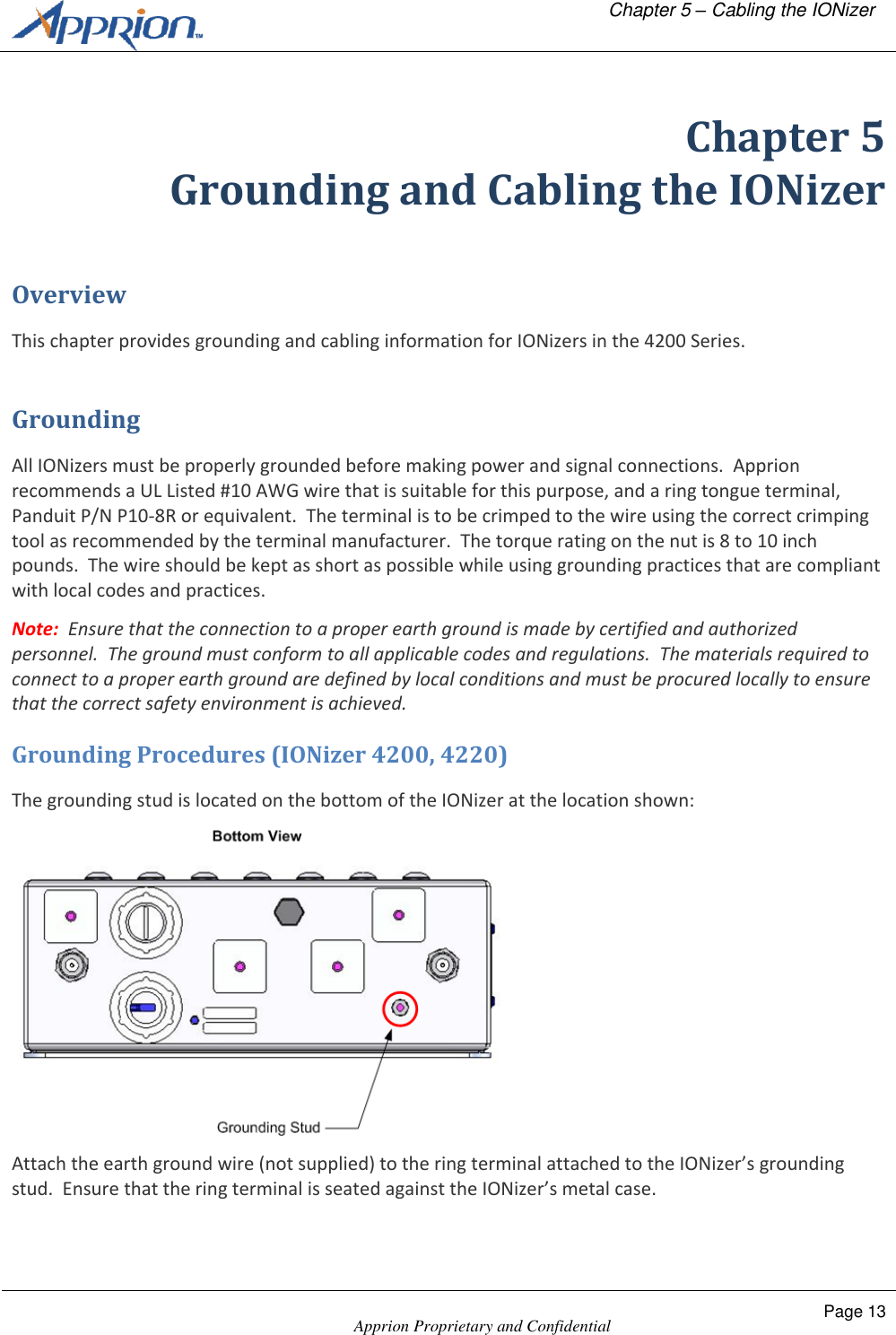   Chapter 5 &ndash; Cabling the IONizer    Apprion Proprietary and Confidential Page 13  Chapter 5 Grounding and Cabling the IONizer Overview This chapter provides grounding and cabling information for IONizers in the 4200 Series. Grounding All IONizers must be properly grounded before making power and signal connections.  Apprion recommends a UL Listed #10 AWG wire that is suitable for this purpose, and a ring tongue terminal, Panduit P/N P10-8R or equivalent.  The terminal is to be crimped to the wire using the correct crimping tool as recommended by the terminal manufacturer.  The torque rating on the nut is 8 to 10 inch pounds.  The wire should be kept as short as possible while using grounding practices that are compliant with local codes and practices. Note:  Ensure that the connection to a proper earth ground is made by certified and authorized personnel.  The ground must conform to all applicable codes and regulations.  The materials required to connect to a proper earth ground are defined by local conditions and must be procured locally to ensure that the correct safety environment is achieved. Grounding Procedures (IONizer 4200, 4220) The grounding stud is located on the bottom of the IONizer at the location shown:  Attach the earth ground wire (not supplied) to the ring terminal attached to the IONizer&rsquo;s grounding stud.  Ensure that the ring terminal is seated against the IONizer&rsquo;s metal case. 