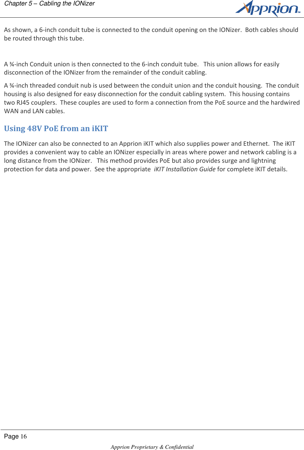 Chapter 5 &ndash; Cabling the IONizer        Page 16  Apprion Proprietary &amp; Confidential   As shown, a 6-inch conduit tube is connected to the conduit opening on the IONizer.  Both cables should be routed through this tube.  A &frac34;-inch Conduit union is then connected to the 6-inch conduit tube.   This union allows for easily disconnection of the IONizer from the remainder of the conduit cabling. A &frac34;-inch threaded conduit nub is used between the conduit union and the conduit housing.  The conduit housing is also designed for easy disconnection for the conduit cabling system.  This housing contains two RJ45 couplers.  These couples are used to form a connection from the PoE source and the hardwired WAN and LAN cables. Using 48V PoE from an iKIT The IONizer can also be connected to an Apprion iKIT which also supplies power and Ethernet.  The iKIT provides a convenient way to cable an IONizer especially in areas where power and network cabling is a long distance from the IONizer.   This method provides PoE but also provides surge and lightning protection for data and power.  See the appropriate  iKIT Installation Guide for complete iKIT details. 