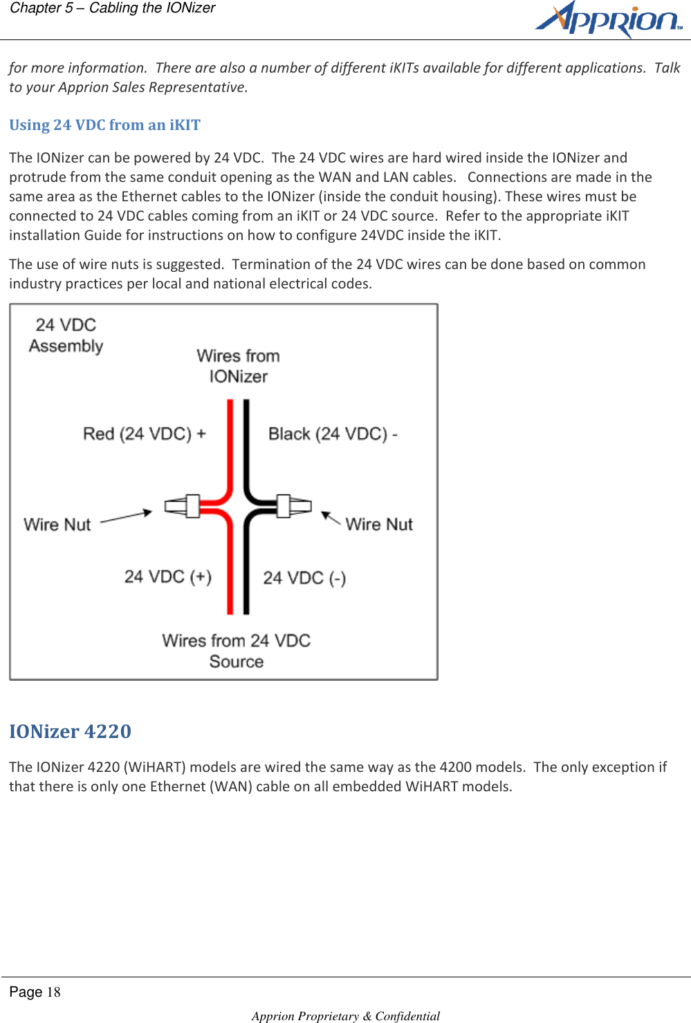 Chapter 5 &ndash; Cabling the IONizer        Page 18  Apprion Proprietary &amp; Confidential   for more information.  There are also a number of different iKITs available for different applications.  Talk to your Apprion Sales Representative. Using 24 VDC from an iKIT The IONizer can be powered by 24 VDC.  The 24 VDC wires are hard wired inside the IONizer and protrude from the same conduit opening as the WAN and LAN cables.   Connections are made in the same area as the Ethernet cables to the IONizer (inside the conduit housing). These wires must be connected to 24 VDC cables coming from an iKIT or 24 VDC source.  Refer to the appropriate iKIT installation Guide for instructions on how to configure 24VDC inside the iKIT. The use of wire nuts is suggested.  Termination of the 24 VDC wires can be done based on common industry practices per local and national electrical codes.  IONizer 4220 The IONizer 4220 (WiHART) models are wired the same way as the 4200 models.  The only exception if that there is only one Ethernet (WAN) cable on all embedded WiHART models. 
