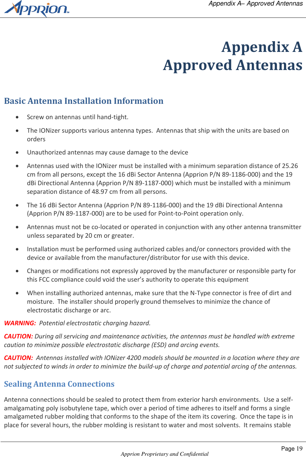   Appendix A&ndash; Approved Antennas    Apprion Proprietary and Confidential Page 19  Appendix A Approved Antennas Basic Antenna Installation Information  Screw on antennas until hand-tight.  The IONizer supports various antenna types.  Antennas that ship with the units are based on orders  Unauthorized antennas may cause damage to the device  Antennas used with the IONizer must be installed with a minimum separation distance of 25.26 cm from all persons, except the 16 dBi Sector Antenna (Apprion P/N 89-1186-000) and the 19 dBi Directional Antenna (Apprion P/N 89-1187-000) which must be installed with a minimum separation distance of 48.97 cm from all persons.  The 16 dBi Sector Antenna (Apprion P/N 89-1186-000) and the 19 dBi Directional Antenna (Apprion P/N 89-1187-000) are to be used for Point-to-Point operation only.  Antennas must not be co-located or operated in conjunction with any other antenna transmitter unless separated by 20 cm or greater.  Installation must be performed using authorized cables and/or connectors provided with the device or available from the manufacturer/distributor for use with this device.  Changes or modifications not expressly approved by the manufacturer or responsible party for this FCC compliance could void the user&rsquo;s authority to operate this equipment   When installing authorized antennas, make sure that the N-Type connector is free of dirt and moisture.  The installer should properly ground themselves to minimize the chance of electrostatic discharge or arc. WARNING:  Potential electrostatic charging hazard. CAUTION: During all servicing and maintenance activities, the antennas must be handled with extreme caution to minimize possible electrostatic discharge (ESD) and arcing events.   CAUTION:  Antennas installed with IONizer 4200 models should be mounted in a location where they are not subjected to winds in order to minimize the build-up of charge and potential arcing of the antennas. Sealing Antenna Connections Antenna connections should be sealed to protect them from exterior harsh environments.  Use a self-amalgamating poly isobutylene tape, which over a period of time adheres to itself and forms a single amalgameted rubber molding that conforms to the shape of the item its covering.  Once the tape is in place for several hours, the rubber molding is resistant to water and most solvents.  It remains stable 