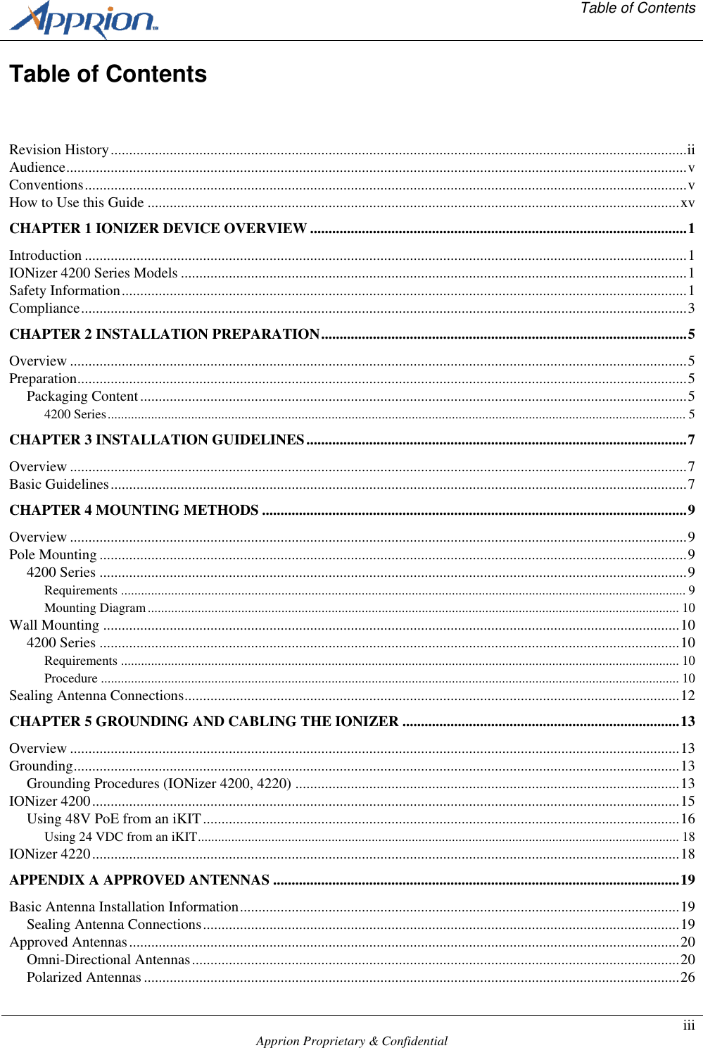   Table of Contents    Apprion Proprietary &amp; Confidential iii  Table of Contents  Revision History ............................................................................................................................................................ ii Audience ........................................................................................................................................................................ v Conventions ................................................................................................................................................................... v How to Use this Guide ................................................................................................................................................ xv CHAPTER 1 IONIZER DEVICE OVERVIEW ...................................................................................................... 1 Introduction ................................................................................................................................................................... 1 IONizer 4200 Series Models ......................................................................................................................................... 1 Safety Information ......................................................................................................................................................... 1 Compliance .................................................................................................................................................................... 3 CHAPTER 2 INSTALLATION PREPARATION ................................................................................................... 5 Overview ....................................................................................................................................................................... 5 Preparation ..................................................................................................................................................................... 5 Packaging Content .................................................................................................................................................... 5 4200 Series ............................................................................................................................................................................. 5 CHAPTER 3 INSTALLATION GUIDELINES ....................................................................................................... 7 Overview ....................................................................................................................................................................... 7 Basic Guidelines ............................................................................................................................................................ 7 CHAPTER 4 MOUNTING METHODS ................................................................................................................... 9 Overview ....................................................................................................................................................................... 9 Pole Mounting ............................................................................................................................................................... 9 4200 Series ............................................................................................................................................................... 9 Requirements ......................................................................................................................................................................... 9 Mounting Diagram ............................................................................................................................................................... 10 Wall Mounting ............................................................................................................................................................ 10 4200 Series ............................................................................................................................................................. 10 Requirements ....................................................................................................................................................................... 10 Procedure ............................................................................................................................................................................. 10 Sealing Antenna Connections ...................................................................................................................................... 12 CHAPTER 5 GROUNDING AND CABLING THE IONIZER ........................................................................... 13 Overview ..................................................................................................................................................................... 13 Grounding .................................................................................................................................................................... 13 Grounding Procedures (IONizer 4200, 4220) ........................................................................................................ 13 IONizer 4200 ............................................................................................................................................................... 15 Using 48V PoE from an iKIT ................................................................................................................................. 16 Using 24 VDC from an iKIT ................................................................................................................................................ 18 IONizer 4220 ............................................................................................................................................................... 18 APPENDIX A APPROVED ANTENNAS .............................................................................................................. 19 Basic Antenna Installation Information ....................................................................................................................... 19 Sealing Antenna Connections ................................................................................................................................. 19 Approved Antennas ..................................................................................................................................................... 20 Omni-Directional Antennas .................................................................................................................................... 20 Polarized Antennas ................................................................................................................................................. 26 