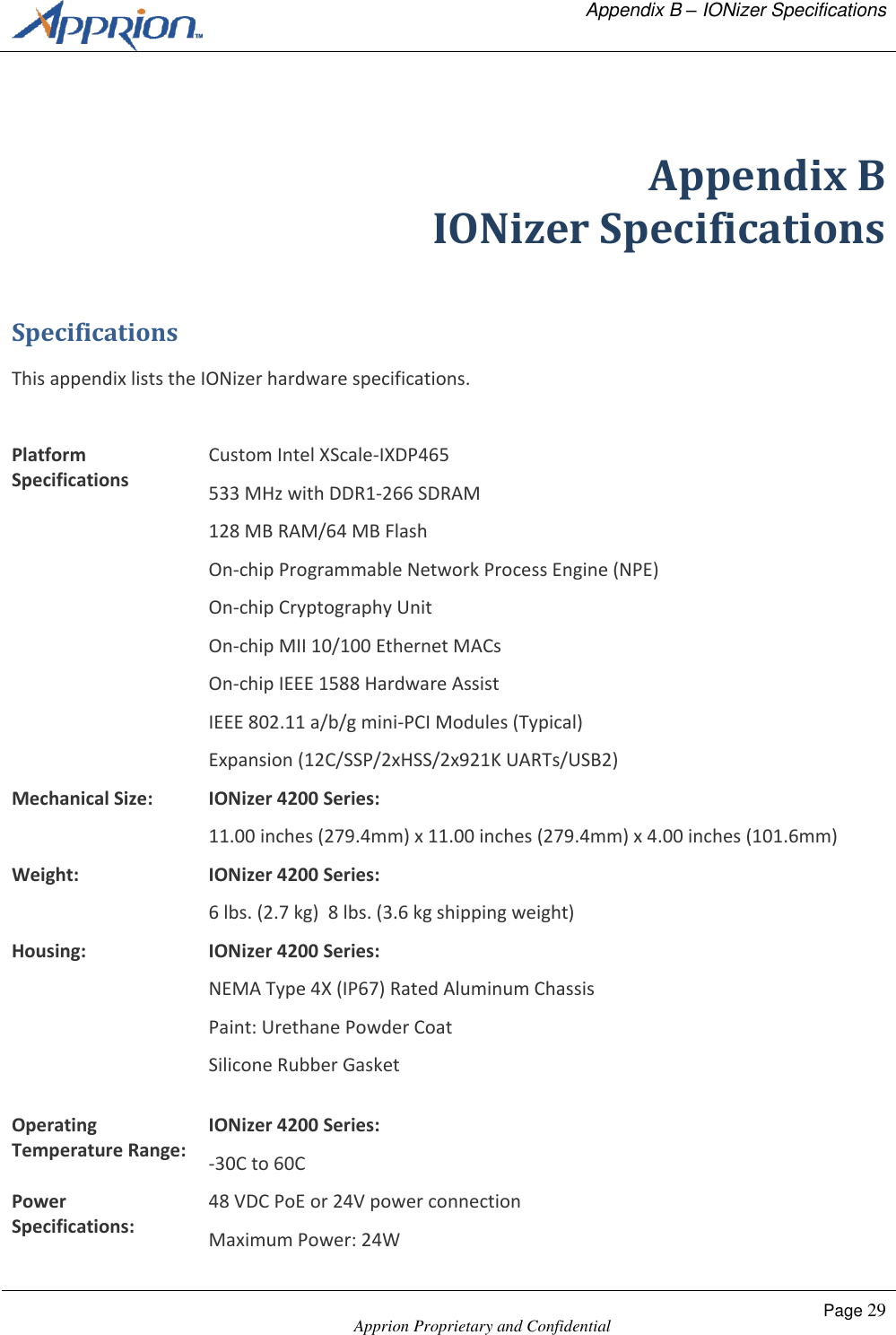   Appendix B &ndash; IONizer Specifications    Apprion Proprietary and Confidential Page 29   Appendix B IONizer Specifications Specifications This appendix lists the IONizer hardware specifications.  Platform Specifications Custom Intel XScale-IXDP465 533 MHz with DDR1-266 SDRAM 128 MB RAM/64 MB Flash On-chip Programmable Network Process Engine (NPE) On-chip Cryptography Unit On-chip MII 10/100 Ethernet MACs On-chip IEEE 1588 Hardware Assist IEEE 802.11 a/b/g mini-PCI Modules (Typical) Expansion (12C/SSP/2xHSS/2x921K UARTs/USB2) Mechanical Size: IONizer 4200 Series: 11.00 inches (279.4mm) x 11.00 inches (279.4mm) x 4.00 inches (101.6mm) Weight: IONizer 4200 Series:  6 lbs. (2.7 kg)  8 lbs. (3.6 kg shipping weight) Housing: IONizer 4200 Series: NEMA Type 4X (IP67) Rated Aluminum Chassis Paint: Urethane Powder Coat Silicone Rubber Gasket  Operating Temperature Range: IONizer 4200 Series: -30C to 60C Power Specifications: 48 VDC PoE or 24V power connection Maximum Power: 24W 