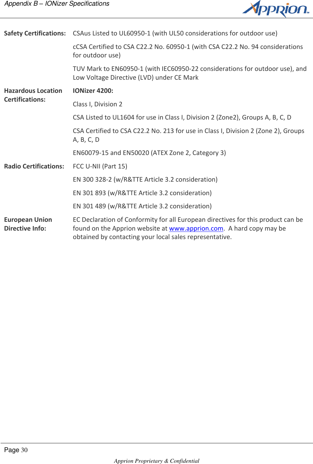Appendix B &ndash; IONizer Specifications      Page 30  Apprion Proprietary &amp; Confidential   Safety Certifications: CSAus Listed to UL60950-1 (with UL50 considerations for outdoor use) cCSA Certified to CSA C22.2 No. 60950-1 (with CSA C22.2 No. 94 considerations for outdoor use) TUV Mark to EN60950-1 (with IEC60950-22 considerations for outdoor use), and Low Voltage Directive (LVD) under CE Mark Hazardous Location Certifications: IONizer 4200: Class I, Division 2 CSA Listed to UL1604 for use in Class I, Division 2 (Zone2), Groups A, B, C, D CSA Certified to CSA C22.2 No. 213 for use in Class I, Division 2 (Zone 2), Groups A, B, C, D EN60079-15 and EN50020 (ATEX Zone 2, Category 3) Radio Certifications: FCC U-NII (Part 15) EN 300 328-2 (w/R&amp;TTE Article 3.2 consideration) EN 301 893 (w/R&amp;TTE Article 3.2 consideration) EN 301 489 (w/R&amp;TTE Article 3.2 consideration) European Union Directive Info: EC Declaration of Conformity for all European directives for this product can be found on the Apprion website at www.apprion.com.  A hard copy may be obtained by contacting your local sales representative.  