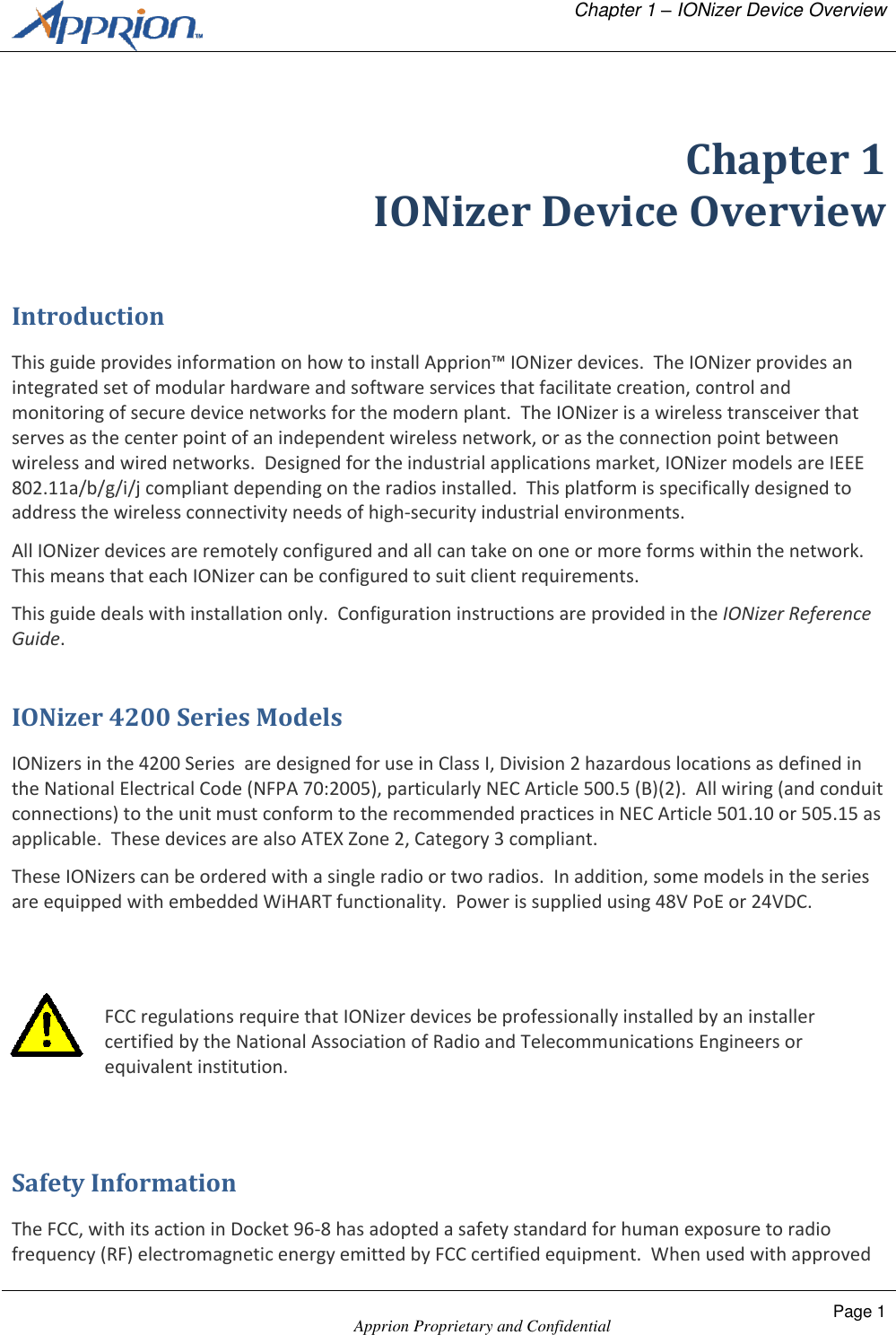   Chapter 1 &ndash; IONizer Device Overview    Apprion Proprietary and Confidential Page 1   Chapter 1 IONizer Device Overview Introduction This guide provides information on how to install Apprion&trade; IONizer devices.  The IONizer provides an integrated set of modular hardware and software services that facilitate creation, control and monitoring of secure device networks for the modern plant.  The IONizer is a wireless transceiver that serves as the center point of an independent wireless network, or as the connection point between wireless and wired networks.  Designed for the industrial applications market, IONizer models are IEEE 802.11a/b/g/i/j compliant depending on the radios installed.  This platform is specifically designed to address the wireless connectivity needs of high-security industrial environments. All IONizer devices are remotely configured and all can take on one or more forms within the network.  This means that each IONizer can be configured to suit client requirements. This guide deals with installation only.  Configuration instructions are provided in the IONizer Reference Guide. IONizer 4200 Series Models IONizers in the 4200 Series  are designed for use in Class I, Division 2 hazardous locations as defined in the National Electrical Code (NFPA 70:2005), particularly NEC Article 500.5 (B)(2).  All wiring (and conduit connections) to the unit must conform to the recommended practices in NEC Article 501.10 or 505.15 as applicable.  These devices are also ATEX Zone 2, Category 3 compliant.  These IONizers can be ordered with a single radio or two radios.  In addition, some models in the series are equipped with embedded WiHART functionality.  Power is supplied using 48V PoE or 24VDC.   FCC regulations require that IONizer devices be professionally installed by an installer certified by the National Association of Radio and Telecommunications Engineers or equivalent institution.  Safety Information The FCC, with its action in Docket 96-8 has adopted a safety standard for human exposure to radio frequency (RF) electromagnetic energy emitted by FCC certified equipment.  When used with approved 